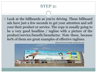 STEP 2:
 Look at the billboards as you're driving. These billboard
ads have just a few seconds to get your attention and sell
your their product or service. The copy is usually going to
be a very good headline / tagline with a picture of the
product/service/benefit/benefactor. Note these, because
60% of them are great examples of effective taglines.
CHELDY SYGACO ELUMBA-PABLEO,MPA;LlB
 