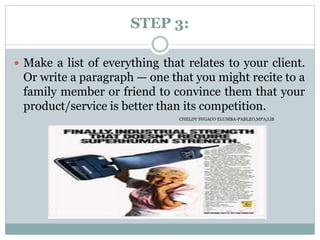 STEP 3:
 Make a list of everything that relates to your client.
Or write a paragraph — one that you might recite to a
family member or friend to convince them that your
product/service is better than its competition.
CHELDY SYGACO ELUMBA-PABLEO,MPA;LlB
 