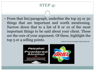 STEP 4:
 From that list/paragraph, underline the top 25 or 30
things that are important and worth mentioning.
Narrow down that to a list of 8 or 10 of the most
important things to be said about your client. These
are the core of your argument. Of these, highlight the
top 3 or 4 selling points. CHELDY SYGACO ELUMBA-PABLEO,MPA;LlB
 