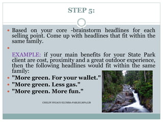 STEP 5:
 Based on your core -brainstorm headlines for each
selling point. Come up with headlines that fit within the
same family.

EXAMPLE: if your main benefits for your State Park
client are cost, proximity and a great outdoor experience,
then the following headlines would fit within the same
family:
 "More green. For your wallet."
 "More green. Less gas."
 "More green. More fun."
CHELDY SYGACO ELUMBA-PABLEO,MPA;LlB
 