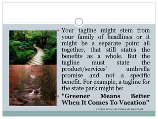  Your tagline might stem from
your family of headlines or it
might be a separate point all
together, that still states the
benefits as a whole. But the
tagline must state the
product/services' umbrella
promise and not a specific
benefit. For example, a tagline for
the state park might be:
 "Greener Means Better
When It Comes To Vacation"
CHELDY SYGACO ELUMBA-PABLEO,MPA;LlB
 