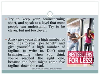  Try to keep your brainstorming
short, and speak at a level that most
people can understand. Try to be
clever, but not too clever.
 Also - give yourself a high number of
headlines to reach per benefit, and
give yourself a high number of
taglines to write to. Don't stop
brainstorming when you think
you've reached the right one,
because the best might come five
taglines down the road.
CHELDY SYGACO ELUMBA-PABLEO,MPA;LlB
 