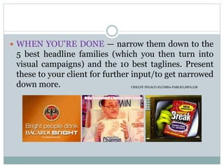  WHEN YOU'RE DONE — narrow them down to the
5 best headline families (which you then turn into
visual campaigns) and the 10 best taglines. Present
these to your client for further input/to get narrowed
down more. CHELDY SYGACO ELUMBA-PABLEO,MPA;LlB
 