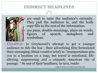 INDIRECT HEADLINES
 are used to raise the audience's curiosity.
They pull the audience in, and the body
copy fills in the rest of the information.
 use puns, double-meanings, plays on words,
figures of speech, metaphors and
symbolism.
EXAMPLE: in Greyhound's attempt to get a younger
audience to ride the bus - their advertising firm formulated
their messaging (think creative brief) to "transportation gets
you to a location on a map, but travel is emotional, life-
altering. empowering and a uniquely American rite of
passage. " So one of their headlines, in turn, reads:
CHELDY SYGACO ELUMBA-PABLEO,MPA;LlB
 