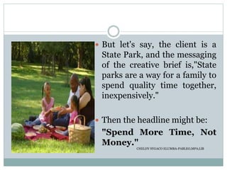  But let's say, the client is a
State Park, and the messaging
of the creative brief is,"State
parks are a way for a family to
spend quality time together,
inexpensively."
 Then the headline might be:
"Spend More Time, Not
Money."
CHELDY SYGACO ELUMBA-PABLEO,MPA;LlB
 