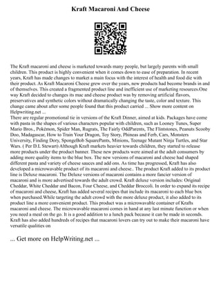 Kraft Macaroni And Cheese
The Kraft macaroni and cheese is marketed towards many people, but largely parents with small
children. This product is highly convenient when it comes down to ease of preparation. In recent
years, Kraft has made changes to market a main focus with the interest of health and food die with
their product. As Kraft Macaroni Cheese grew over the years, new products had become brands in and
of themselves. This created a fragmented product line and inefficient use of marketing resources.One
way Kraft decided to changes its mac and cheese product was by removing artificial flavors,
preservatives and synthetic colors without dramatically changing the taste, color and texture. This
change came about after some people found that this product carried ... Show more content on
Helpwriting.net ...
There are regular promotional tie in versions of the Kraft Dinner, aimed at kids. Packages have come
with pasta in the shapes of various characters popular with children, such as Looney Tunes, Super
Mario Bros., Pokémon, Spider Man, Rugrats, The Fairly OddParents, The Flintstones, Peanuts Scooby
Doo, Madagascar, How to Train Your Dragon, Toy Story, Phineas and Ferb, Cars, Monsters
University, Finding Dory, SpongeBob SquarePants, Minions, Teenage Mutant Ninja Turtles, and Star
Wars. ( Per D.L Stewart) Although Kraft markets heavier towards children, they started to release
more products under the product banner. These new products were aimed at the adult consumers by
adding more quality items to the blue box. The new versions of macaroni and cheese had shaped
different pasta and variety of cheese sauces and add ons. As time has progressed, Kraft has also
developed a microwavable product of its macaroni and cheese.. The product Kraft added to its product
line is Deluxe macaroni. The Deluxe versions of macaroni contains a more fancier version of
macaroni and is more advertised towards the adult crowd. Kraft deluxe version includes: Original
Cheddar, White Cheddar and Bacon, Four Cheese, and Cheddar Broccoli. In order to expand its recipe
of macaroni and cheese, Kraft has added several recipes that include its macaroni to each blue box
when purchased.While targeting the adult crowd with the more deluxe product, it also added to its
product line a more convenient product. This product was a microwavable container of Krafts
macaroni and cheese. The microwavable macaroni comes in hand at any last minute function or when
you need a meal on the go. It is a good addition to a lunch pack because it can be made in seconds.
Kraft has also added hundreds of recipes that macaroni lovers can try out to make their macaroni have
versatile qualities on
... Get more on HelpWriting.net ...
 