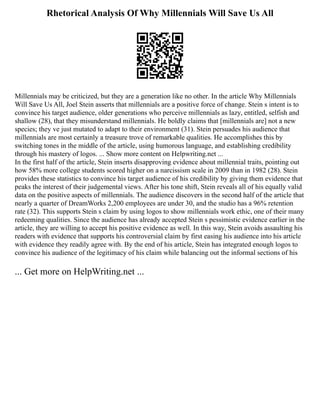 Rhetorical Analysis Of Why Millennials Will Save Us All
Millennials may be criticized, but they are a generation like no other. In the article Why Millennials
Will Save Us All, Joel Stein asserts that millennials are a positive force of change. Stein s intent is to
convince his target audience, older generations who perceive millennials as lazy, entitled, selfish and
shallow (28), that they misunderstand millennials. He boldly claims that [millennials are] not a new
species; they ve just mutated to adapt to their environment (31). Stein persuades his audience that
millennials are most certainly a treasure trove of remarkable qualities. He accomplishes this by
switching tones in the middle of the article, using humorous language, and establishing credibility
through his mastery of logos. ... Show more content on Helpwriting.net ...
In the first half of the article, Stein inserts disapproving evidence about millennial traits, pointing out
how 58% more college students scored higher on a narcissism scale in 2009 than in 1982 (28). Stein
provides these statistics to convince his target audience of his credibility by giving them evidence that
peaks the interest of their judgemental views. After his tone shift, Stein reveals all of his equally valid
data on the positive aspects of millennials. The audience discovers in the second half of the article that
nearly a quarter of DreamWorks 2,200 employees are under 30, and the studio has a 96% retention
rate (32). This supports Stein s claim by using logos to show millennials work ethic, one of their many
redeeming qualities. Since the audience has already accepted Stein s pessimistic evidence earlier in the
article, they are willing to accept his positive evidence as well. In this way, Stein avoids assaulting his
readers with evidence that supports his controversial claim by first easing his audience into his article
with evidence they readily agree with. By the end of his article, Stein has integrated enough logos to
convince his audience of the legitimacy of his claim while balancing out the informal sections of his
... Get more on HelpWriting.net ...
 
