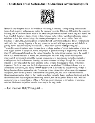 The Modern Prison System And The American Government System
If there is one thing that makes the world run efficiently, it s money. Having money and adequate
funds, leads to power and peace, no matter the business you re in. This is no different in the correction
industry, one of the least funded areas in the American government system. For as long as America has
been founded, there have been a prison system. Granted early systems were horrendous and treated
criminals as less than human beings, the modern prison system isn t perfect either. Even after
hundreds of years, the American prison system is flawed. Corrections industries do not communicate
with each other causing disparity in the way places are run and which programs are truly helpful in
getting people back into society successfully. ... Show more content on Helpwriting.net ...
The staff in corrections is so large, because there is a huge number of people in the actual prisons, an
even bigger number of people on parole, and people in general needing to be protected. With more
than 2.3 million people locked up, the United States has the highest incarceration rate in the world. 1
out of 100 American adults is behind bars, meaning that with that many people needing to be
incarcerated, governments should be focused on opening new facilities and expanding instead of
making across the board cuts and shutting down much needed buildings. Though the corrections
industry is only one part of the entire Criminal justice system, it is argued to be one of the most
important. The local, state, and the federal government spend about $74 billion dollars a year on
correctional institutions, and nearly 800,000 people work in the industry. In corrections, budget is
being diminished at an astounding rate. Prisons are getting closed, there s less money for necessary
equipment, there are fully trained staff member losing their jobs, and lower staff/inmate ratios.
Governments are doing whatever they can to save, but eventually there s nowhere else to cut, and the
situation becomes very dangerous for not only inmates, but for the guards there as well. With the
economy being in rough shape as of late in America, money invested in corrections is lessening,
whether this is more helpful or harmful to society in the long run is
... Get more on HelpWriting.net ...
 