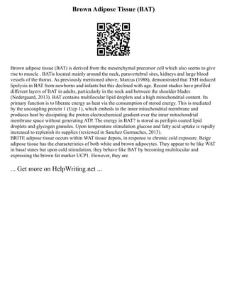 Brown Adipose Tissue (BAT)
Brown adipose tissue (BAT) is derived from the mesenchymal precursor cell which also seems to give
rise to muscle . BATis located mainly around the neck, paravertebral sites, kidneys and large blood
vessels of the thorax. As previously mentioned above, Marcus (1988), demonstrated that TSH induced
lipolysis in BAT from newborns and infants but this declined with age. Recent studies have profiled
different layers of BAT in adults, particularly in the neck and between the shoulder blades
(Nedergaard, 2013). BAT contains multilocular lipid droplets and a high mitochondrial content. Its
primary function is to liberate energy as heat via the consumption of stored energy. This is mediated
by the uncoupling protein 1 (Ucp 1), which embeds in the inner mitochondrial membrane and
produces heat by dissipating the proton electrochemical gradient over the inner mitochondrial
membrane space without generating ATP. The energy in BAT? is stored as perilipin coated lipid
droplets and glycogen granules. Upon temperature stimulation glucose and fatty acid uptake is rapidly
increased to replenish its supplies (reviewed in Sanchez Gurmaches, 2013).
BRITE adipose tissue occurs within WAT tissue depots, in response to chronic cold exposure. Beige
adipose tissue has the characteristics of both white and brown adipocytes. They appear to be like WAT
in basal states but upon cold stimulation, they behave like BAT by becoming multilocular and
expressing the brown fat marker UCP1. However, they are
... Get more on HelpWriting.net ...
 