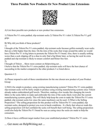 Three Possible New Products Or New Product Line Extensions
A) List three possible new products or new product line extensions.
1) Titleist Pro V1 extra padded, slip resistant socks 2) Titleist Pro V1 t shirt 3) Titleist Pro V1 golf
grips
B) Why did you think of these products?
1)
I thought of the Titleist Pro V1 extra padded, slip resistant socks because golfers normally wear socks
that are a little higher than the shoe. On the rims of the socks that wraps around the ankle we would
have Titleist Pro V1 in big letters to promote the Titleist Pro V1 brand. Also, there is usually nothing
worse than a sock slipping off in a shoe to only find a big blister later, so having the sock be extra
padded and slip resistant is likely to ensure comfort and blister free feet.
2)
I thought of Titleist ... Show more content on Helpwriting.net ...
I believe that the Titleist Pro V1 extra padded, slip resistant socks will have the best chance of
succeeding in the market compared to the other products I ve listed above.
Question # 2:
A) Please respond to each of these considerations for the one chosen new product of your Product
Group:
1) Will it be simple to produce, using existing manufacturing systems? Titleist Pro V1 extra padded,
slip resistant socks will be fairly simple to produce using existing manufacturing systems since Titleist
already makes embroidered golf towels. Therefore, making a few tweaks like changing the towels
fabric to the socks fabric to make and embroider the rims of the socks likely wont alter the current
manufacturing systems greatly. This will likely help keep the costs to make the Titleist Pro V1 extra
padded, slip resistant socks low since the same machinery can be used. 2) What is the Selling
Proposition ? The selling proposition for this product will be Titleist Pro V1 extra padded, slip
resistant socks, designed to protect you even in harsh conditions . It s likely that whoever reads this
selling proposition will feel confident the socks will benefit their well being. The selling proposition
could also help the Titleist Pro V1 brand be seen as caring since the socks are made to help the
consumers.
3) Does it have a different target market from your established products? Titleist Pro V1 extra
... Get more on HelpWriting.net ...
 
