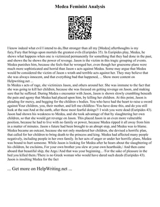 Medea Feminist Analysis
I know indeed what evil I intend to do,/But stronger than all my [Medea] afterthoughts is my
fury,/Fury that brings upon mortals the greatest evils (Euripides 35). In Euripides play, Medea, he
shows what happens when one is victimized permanently for something that they had done in the past,
and shows the he shows the power of revenge. Jason is the victim in this tragic grouping of events.
Medea punishes him, because she feels that he wronged her, even though her gruesome plans were
much more sophisticated and horrid than Jason s acts against Medea. Some may argue that Medea
would be considered the victim of Jason s wrath and terrible acts against her. They may believe that
she was always innocent, and that everything bad that happened, ... Show more content on
Helpwriting.net ...
In Medea s acts of rage, she victimizes Jason, and others around her. She was immune to the fact that
she was going to kill her children, because she was focused on getting revenge on Jason, and making
sure that he suffered. During Medea s encounter with Jason, Jason is shown slowly crumbling beneath
the pain and agony that Medea had placed upon him, by killing her children. At this point, Jason is
pleading for mercy, and begging for the children s bodies. You who have had the heart to raise a sword
against/Your children, you, their mother, and left me childless /You have done this, and do you still
look at the sun/And at the earth, after these most fearful doings?/ I wish you were dead (Euripides 43).
Jason had shown his weakness to Medea, and she took advantage of that by slaughtering her own
children, so that she would get revenge on Jason. This placed Jason in an even more vulnerable
position, because he had to live with no family or power, because Medea ripped it all away from him
in a matter of minutes. Jason s future had been brought to an abrupt stop, and Medea was to blame.
Medea became an outcast, because she not only murdered her children, she devised a horrific plan,
that called for her children to bring death to the princess and king. Medea had affected many people
negatively, including people in her own family. In her acts of anger or under her horrific plans, Medea
was bound to hurt someone. While Jason is looking for Medea after he hears about the slaughtering of
his children, he exclaims, For your own brother you slew at your own hearthside,/ And then came
aboard that beautiful ship, the Argo./And that was your beginning... /For the sake of pleasure in the
bed you killed them./There is no Greek woman who would have dared such deeds (Euripides 43).
Jason is insulting Medea for the fact
... Get more on HelpWriting.net ...
 