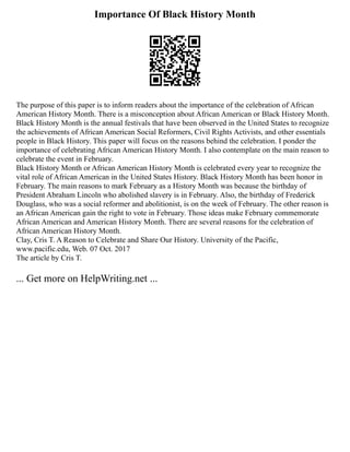 Importance Of Black History Month
The purpose of this paper is to inform readers about the importance of the celebration of African
American History Month. There is a misconception about African American or Black History Month.
Black History Month is the annual festivals that have been observed in the United States to recognize
the achievements of African American Social Reformers, Civil Rights Activists, and other essentials
people in Black History. This paper will focus on the reasons behind the celebration. I ponder the
importance of celebrating African American History Month. I also contemplate on the main reason to
celebrate the event in February.
Black History Month or African American History Month is celebrated every year to recognize the
vital role of African American in the United States History. Black History Month has been honor in
February. The main reasons to mark February as a History Month was because the birthday of
President Abraham Lincoln who abolished slavery is in February. Also, the birthday of Frederick
Douglass, who was a social reformer and abolitionist, is on the week of February. The other reason is
an African American gain the right to vote in February. Those ideas make February commemorate
African American and American History Month. There are several reasons for the celebration of
African American History Month.
Clay, Cris T. A Reason to Celebrate and Share Our History. University of the Pacific,
www.pacific.edu, Web. 07 Oct. 2017
The article by Cris T.
... Get more on HelpWriting.net ...
 