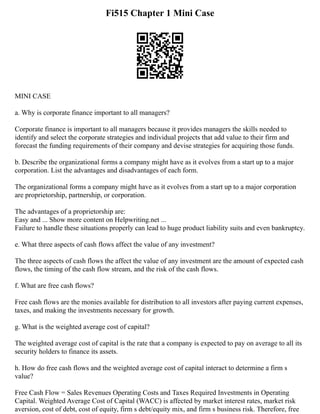 Fi515 Chapter 1 Mini Case
MINI CASE
a. Why is corporate finance important to all managers?
Corporate finance is important to all managers because it provides managers the skills needed to
identify and select the corporate strategies and individual projects that add value to their firm and
forecast the funding requirements of their company and devise strategies for acquiring those funds.
b. Describe the organizational forms a company might have as it evolves from a start up to a major
corporation. List the advantages and disadvantages of each form.
The organizational forms a company might have as it evolves from a start up to a major corporation
are proprietorship, partnership, or corporation.
The advantages of a proprietorship are:
Easy and ... Show more content on Helpwriting.net ...
Failure to handle these situations properly can lead to huge product liability suits and even bankruptcy.
e. What three aspects of cash flows affect the value of any investment?
The three aspects of cash flows the affect the value of any investment are the amount of expected cash
flows, the timing of the cash flow stream, and the risk of the cash flows.
f. What are free cash flows?
Free cash flows are the monies available for distribution to all investors after paying current expenses,
taxes, and making the investments necessary for growth.
g. What is the weighted average cost of capital?
The weighted average cost of capital is the rate that a company is expected to pay on average to all its
security holders to finance its assets.
h. How do free cash flows and the weighted average cost of capital interact to determine a firm s
value?
Free Cash Flow = Sales Revenues Operating Costs and Taxes Required Investments in Operating
Capital. Weighted Average Cost of Capital (WACC) is affected by market interest rates, market risk
aversion, cost of debt, cost of equity, firm s debt/equity mix, and firm s business risk. Therefore, free
 