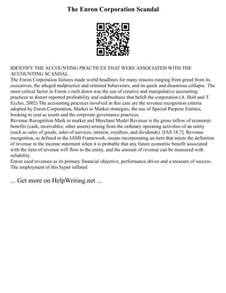 The Enron Corporation Scandal
IDENTIFY THE ACCOUNTING PRACTICES THAT WERE ASSOCIATED WITH THE
ACCOUNTING SCANDAL.
The Enron Corporation failures made world headlines for many reasons ranging from greed from its
executives, the alleged malpractice and criminal behaviours, and its quick and disastrous collapse. The
most critical factor in Enron s melt down was the use of creative and manipulative accounting
practices to distort reported proﬁtability and indebtedness that befell the corporation (A. Holt and T.
Eccles, 2002) The accounting practices involved in this case are the revenue recognition criteria
adopted by Enron Corporation, Market to Market strategies, the use of Special Purpose Entities,
booking to cost as assets and the corporate governance practices.
Revenue Recognition Mark to market and Merchant Model Revenue is the gross inflow of economic
benefits (cash, receivables, other assets) arising from the ordinary operating activities of an entity
(such as sales of goods, sales of services, interest, royalties, and dividends). [IAS 18.7]. Revenue
recognition, as defined in the IASB Framework, means incorporating an item that meets the definition
of revenue in the income statement when it is probable that any future economic benefit associated
with the item of revenue will flow to the entity, and the amount of revenue can be measured with
reliability.
Enron used revenues as its primary financial objective, performance driver and a measure of success.
The employment of this hyper inflated
... Get more on HelpWriting.net ...
 