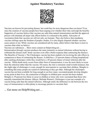 Against Mandatory Vaccines
Vaccines are known for preventing disease, but could they be more dangerous than you know? Ever
since the creation of vaccines people have been arguing over whether their risks outweigh the benefits.
Supporters of vaccines believe that vaccines are safer than natural immunization and that the approval
process will eliminate all major side effects before it is released to the public. Advocates of
vaccination think that vaccines are still not safe, nor humane. They also believe that mandatory
vaccines infringe upon the freedom of people s bodies. It is also largely disputed whether vaccines
cause autism or not. While vaccines are considered safe by many, others believe that there is more to
vaccines than what we believe.
Vaccines are substances ... Show more content on Helpwriting.net ...
Immunization through vaccines produces the same immunity as natural infections without having to
withstand the disease itself. Some vaccines even offer a better response than contracting the disease (
The Benefits of Vaccine ). The Chickenpox vaccine has been studied a lot involving the side effects in
comparison to those of contracting the disease. A child has a .25 percent chance of being hospitalized
after catching chickenpox while they would have a .05 percent chance of minor infection after the
vaccine . While death rarely occurs from either form of immunization, it was far more likely to occur
from the infection rather than the vaccine. Of course, the risk is extremely small in both instances, but
the slight edge of chickenpox is scary enough for most parents to vaccinate their children. Shingles is
something that many people are scared of contracting as they get older. Although the chickenpox
vaccine has not been available for long enough to see how many vaccinated people develop shingles
at any point in their lives, the contraction of shingles in children post vaccine has been studied.
Shingles is 39 percent less likely to occur in children or teens who were vaccinated than those who
naturally transmitted the disease. (Moyer, Melinda Wenner). Chickenpox is just one example of a
vaccine being safer than the natural infection. Although small, the difference in risk between the two
ways of immunization is often plenty to encourage parents to vaccinate their
... Get more on HelpWriting.net ...
 
