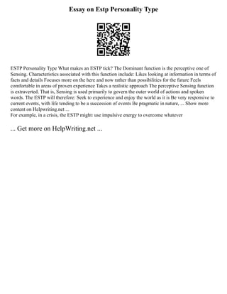 Essay on Estp Personality Type
ESTP Personality Type What makes an ESTP tick? The Dominant function is the perceptive one of
Sensing. Characteristics associated with this function include: Likes looking at information in terms of
facts and details Focuses more on the here and now rather than possibilities for the future Feels
comfortable in areas of proven experience Takes a realistic approach The perceptive Sensing function
is extraverted. That is, Sensing is used primarily to govern the outer world of actions and spoken
words. The ESTP will therefore: Seek to experience and enjoy the world as it is Be very responsive to
current events, with life tending to be a succession of events Be pragmatic in nature, ... Show more
content on Helpwriting.net ...
For example, in a crisis, the ESTP might: use impulsive energy to overcome whatever
... Get more on HelpWriting.net ...
 