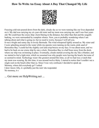 How To Write An Essay About A Day That Changed My Life
Freezing cold rain poured down from the dark, cloudy sky as we were running like our lives depended
on it. My dad was carrying my six year old sister and my mom was carrying me, and I was four years
old. We could hear the cruise ship s horn blaring in the distance, but other than that and the seagulls
barking, we were surrounded by complete silence. Now, you re probably wondering where I am
talking about and what is going on, but no need to worry, because I will tell you.
It was a bright and sunny day in lovely Bermuda. The wind whispered lightly around us. My sister and
I were splashing around in the water while my parents were tanning on the warm, pink sand of
Horseshoe Bay. I could feel the slightly cool and crisp breeze on my face. It was about noon, and we
had to be back on our cruise ship by one o clock. Horseshoe Bay is a half hour away from the dock,
where our ship was swimming in place. Eventually, clouds started covering the sky like a blanket, and
we started to feel a light mist, which we assumed was why people were leaving the beach, but none of
us seemed to mind. Technology wasn t the greatest around this time, so all we had was a watch that
my mom was wearing. By this time, it was around twelve thirty. I started to notice that I couldn t see a
single soul on the beach other than us. Since I was very confused, I decided to speak up.
Mommy, where did everybody go? I asked
I don t know Ally, it s probably just the rain! she responded.
No mommy, it s
... Get more on HelpWriting.net ...
 