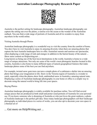 Australian Landscape Photography Research Paper
Australia is the perfect setting for landscape photography. Australian landscape photography can
capture the setting sun over the plains, a sunrise over the ocean or the wonder of the Australian
outback. You can find a wide range of portraits of Australia and all its wonders to enjoy from
anywhere in the world online.
Visiting Australia through Photos
Australian landscape photography is a wonderful way to visit the country from the comfort of home.
You don t have to visit Australia to enjoy its amazing diversity when there are amazing photos that
capture the best Australia landscapes have to offer. Australian sunsets and sunrises are spectacular,
often displaying a wide range of reds and oranges in addition to the barren beauty of the natural ...
Show more content on Helpwriting.net ...
Long known as being one of the best travel destinations in the world, Australia is home to a wide
range of unique attractions. Not only are some of the world s most photogenic beaches located in this
country, Australia is also home to many different types of natural geographical features that make
landscape photos some of the best you can find anywhere.
For example, twisted snow gum trees can turn a simple photo of a cattlemen s shelter into an amazing
photo that brings your imagination to life. Snow in the Victoria region of Australia is a wonder to
catch, especially when the photos show fresh, undisturbed snow in Australia s amazing natural state.
Displaying a series of Australian landscape photography in your home or office is a simple way to
decorate using the natural world to bring life into your spaces.
Buying Photos
Australian landscape photography is widely available for purchase online. You will find several
unique pieces that are produced as both small and poster sized portraits of Australia for your personal
use. If you know someone who is dreaming of Australia or who just loves the great outdoors, a photo
of Australia landscape is the perfect gift idea. Since many landscape photographers sell their landscape
photography as individual pieces in a series of works, you can also opt to decorate your own space in
a themed set of
... Get more on HelpWriting.net ...
 