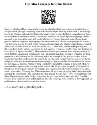 Figurative Language In Dylan Thomas
Since my childhood I have never really been a fan of reading books, nevertheless, took the time to
analyze certain passages or readings in order to find the deeper meaning behind them. I have always
been a fan of music and understood lyrics; however, poetry is a step further in comprehension. Since
we studied Dylan Thomas as a class, I have found interest in his use of figurative language and his
approach to go against the grain with masterful imagery. Thomas themes of unity, life and death,
growth, and love all present a new perspective on the outlook of life and pose questions for how to
view the world moving forward. Dylan Thomas, although faced a lot of criticism for being overrated
and was an alcoholic which led to his self destruction, ... Show more content on Helpwriting.net ...
He expands on this by stating, Good men, the last wave by, crying how bright / Their frail deeds might
have danced in a green bay (1433). Thomas claims that this generation or wave of good men will be
upset that their legacies and contributions won t be remembered. It s a feeling of sympathy for these
good men as a lot of times it s the little things in life we accomplish that gets overlooked. I draw
similarities from the word wave in the context. To me, the wave can represent life as it slowly builds
and grows to its peak then comes crashing down only to disperse just like the direction of the human
life as we age. As much as Thomas writing sounds to be directed to someone at this point, I believe
these two lines represent him in a way before he died, like the good men he speaks of, he may have
thought his deeds to poetry may be meaningless and forgotten someday not knowing how big of an
impact it has today. Following this, Thomas contrasts the good men by saying, Wild men who caught
and sang the sun in flight / And learn, too late, they grieved it on its way (1433). My interpretation of
this is Thomas is trying to be fair by recognizing the good man and the wild man, why? Possibly
because these were his beliefs and thoughts on how one should go about their life as they approach an
end but doesn t know which type of man he saw
... Get more on HelpWriting.net ...
 