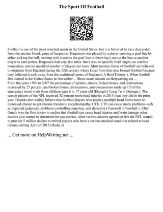 The Sport Of Football
Football is one of the most watched sports in the United States, but it is believed to have descended
from the ancient Greek game of harpaston. Harpaston was played by a player crossing a goal line by
either kicking the ball, running with it across the goal line or throwing it across the line to another
player to earn points. Harpaston had very few rules: there was no specific field length, no sideline
boundaries, and no specified number of players per team. Most modern forms of football are believed
to originate from England during the 12th century where kings from that time banned football because
they believed it took away from the traditional sports of England ( A Brief History ). When football
first started in the United States in November ... Show more content on Helpwriting.net ...
From the years 1990 to 2007 the percentage of sprains, strains, broken bones, and dislocations
increased by 27 percent, and broken bones, dislocations, and concussions made up 1/3 of the
emergency room visits from children ages 6 to 17 years old (Elango) ( Long Term Damage ). The
season players of the NFL received 32 percent more head injuries in 2015 than they did in the prior
year. Doctors also widely believe that football players who receive multiple head blows have an
increased chance to get chronic traumatic encephalopathy, CTE. CTE can cause many problems such
as impaired judgment, problems controlling impulses, and dementia ( Farewell to Football ). After
Omalu was the first doctor to realize that football can cause head injuries and brain damage other
doctors also started to determine he was correct. After various doctors agreed on this the NFL started
to provide 5 million dollars to retired players who have a serious medical condition related to head
trauma starting April of 2015 (Dodd, et
... Get more on HelpWriting.net ...
 