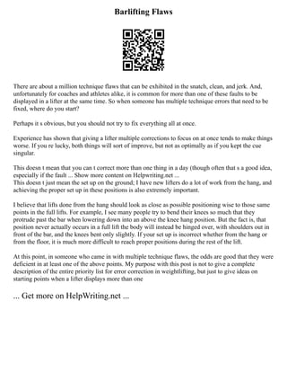 Barlifting Flaws
There are about a million technique flaws that can be exhibited in the snatch, clean, and jerk. And,
unfortunately for coaches and athletes alike, it is common for more than one of these faults to be
displayed in a lifter at the same time. So when someone has multiple technique errors that need to be
fixed, where do you start?
Perhaps it s obvious, but you should not try to fix everything all at once.
Experience has shown that giving a lifter multiple corrections to focus on at once tends to make things
worse. If you re lucky, both things will sort of improve, but not as optimally as if you kept the cue
singular.
This doesn t mean that you can t correct more than one thing in a day (though often that s a good idea,
especially if the fault ... Show more content on Helpwriting.net ...
This doesn t just mean the set up on the ground; I have new lifters do a lot of work from the hang, and
achieving the proper set up in these positions is also extremely important.
I believe that lifts done from the hang should look as close as possible positioning wise to those same
points in the full lifts. For example, I see many people try to bend their knees so much that they
protrude past the bar when lowering down into an above the knee hang position. But the fact is, that
position never actually occurs in a full lift the body will instead be hinged over, with shoulders out in
front of the bar, and the knees bent only slightly. If your set up is incorrect whether from the hang or
from the floor, it is much more difficult to reach proper positions during the rest of the lift.
At this point, in someone who came in with multiple technique flaws, the odds are good that they were
deficient in at least one of the above points. My purpose with this post is not to give a complete
description of the entire priority list for error correction in weightlifting, but just to give ideas on
starting points when a lifter displays more than one
... Get more on HelpWriting.net ...
 
