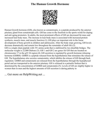 The Human Growth Hormone
Human Growth hormone (GH), also known as somatotropin, is a peptide produced by the anterior
pituitary gland from somatotroph cells. GH has come to the forefront in the sports world for doping
and anti aging promoters. In adults, the most prominent effects of GH are decreased fat mass and
increased lean body mass. The increase in lean body mass is associated with increased protein
synthesis, muscle mass, and muscle function (1). GH plays an important role in the linear
development of bone growth in children and adolescents. After the body stops growing, GH levels
decrease dramatically and remain low throughout the remainder of adult life (2).
GH is a single chain peptide with 191 amino acids that is stabilized by two disulfide bridges. The
molecular weight is 22,000 Daltons (3). GH 1 and GH 2 are genes for GH that are located on
chromosome 17 in the q22 24 region (4). GH secretion is regulated by growth hormone releasing
hormone (GHRH). GHRH is a peptide released from the hypothalamus that stimulates the release of
GH. The hypothalamus also secretes somatostatin, which inhibits the release of GH through back
regulation. GHRH and somatostatin are released from the hypothalamus through the hypophyseal
portal and are transported to the anterior pituitary. GH is released in a pulsatile fashion that is
determined by the concentration of GHRH and somatostatin (5). Levels of GH are slightly higher in
women than in men and the highest amounts of GH secretion is during puberty in
... Get more on HelpWriting.net ...
 