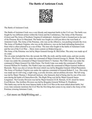The Battle of Antietam Creek
The Battle of Antietam Creek
The Battle of Antietam Creek was a very bloody and important battle in the Civil war. The battle was
fought by two different armies within the Union and the Confederacy, The Army of the Potomac
(Union) and The Army of Northern Virginia (Confederate). Antietam Creek is located just to the east
of the Potomac River in Maryland. The battle was fought on a hill just above the west bank of
Antietam Creek. The Army of the Potomac, who was on the offensive, was pushing towards the river.
The Army of Northern Virginia, who was on the defensive, was on the bank defending themselves
from what is often referred to as a sea of blue. The men who fought in the battle of Antietam Creek
and the rest of the Civil War ... Show more content on Helpwriting.net ...
The Army of the Potomac was led by Major General George B. McClellan. The army was made up of
six corps.
The six corps included the first, the second, the fifth, the sixth, and the ninth corps, and one cavalry
division. The First Corps was under the command of Major General George G. Meade. The Second
Corps was under the command of Major General Edwin V. Sumner. The Fifth Corps was under the
command of Major General Fite John Porter. The Sixth Corps was under the command of Major
General William B. Franklin. The Ninth Corps was under the command of Major General Ambrose
Burnside. There was also a Calvary Division which was led by Brigadier General Alfred Pleasonton.
The Army of Northern Virginia was under the supreme command of General Robert E. Lee. This army
was made up of a left wing, a right wing, a cavalry division, and an artillery division. The left wing
was led by Major Thomas J. Stonewall Jackson, who famously died of being shot by one of his own
men during the battle of Chancellorsville. The Right Wing was led by Major General James
Longstreet. The Cavalry Division was led by Major General J.E.B. Stewart, J.E.B. stood for James
Ewell Brown. The Artillery Division was led by Brigadier General William N. Pendleton.
This battle may not be the most famous battle in the Civil War or the most talked about battle, but
every time someone mentions the Civil War the first thing that comes to my mind is the Army of the
Potomac crossing Antietam Creek,
... Get more on HelpWriting.net ...
 