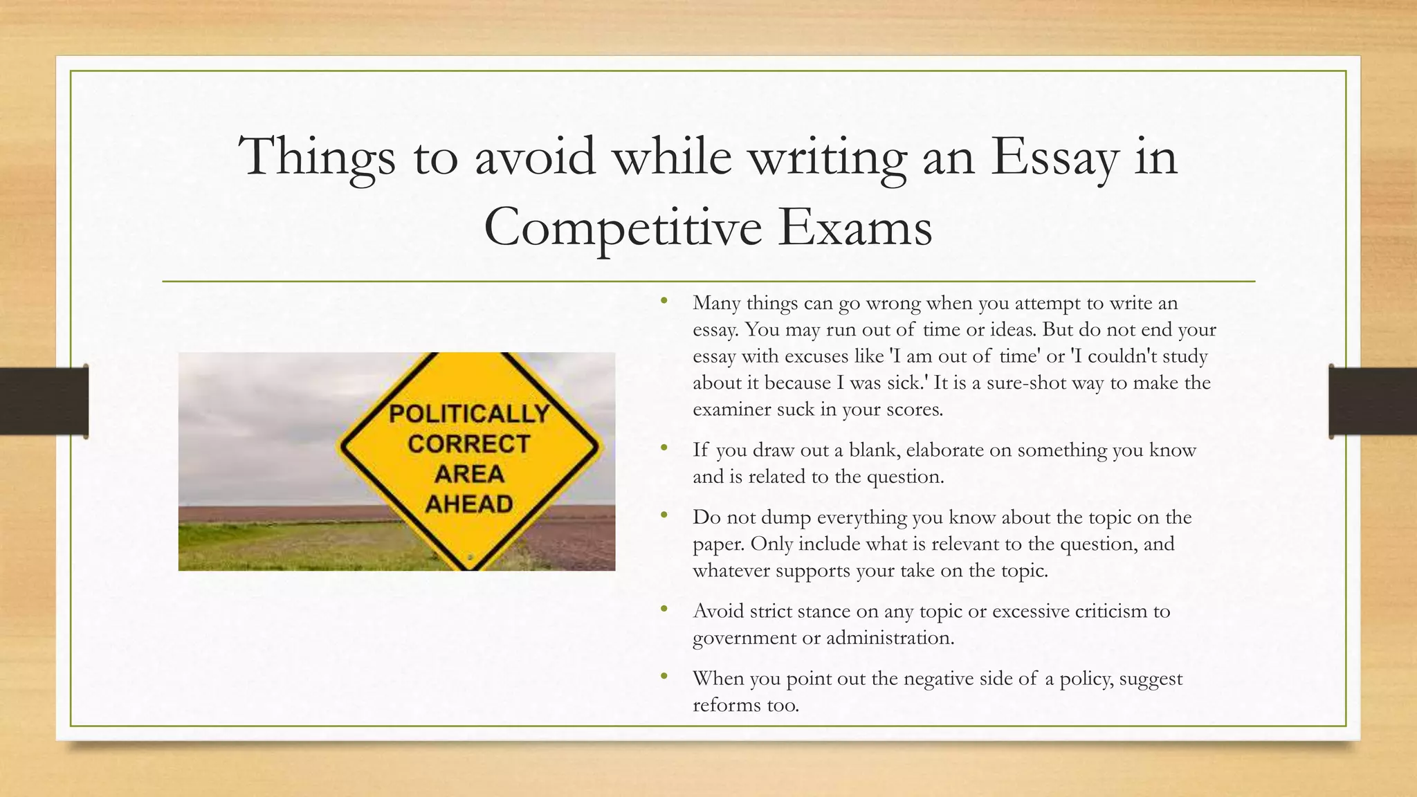 Things to avoid while writing an Essay in
Competitive Exams
• Many things can go wrong when you attempt to write an
essay. You may run out of time or ideas. But do not end your
essay with excuses like 'I am out of time' or 'I couldn't study
about it because I was sick.' It is a sure-shot way to make the
examiner suck in your scores.
• If you draw out a blank, elaborate on something you know
and is related to the question.
• Do not dump everything you know about the topic on the
paper. Only include what is relevant to the question, and
whatever supports your take on the topic.
• Avoid strict stance on any topic or excessive criticism to
government or administration.
• When you point out the negative side of a policy, suggest
reforms too.
 