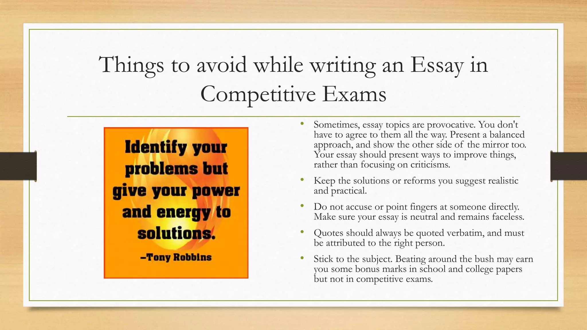 Things to avoid while writing an Essay in
Competitive Exams
• Sometimes, essay topics are provocative. You don't
have to agree to them all the way. Present a balanced
approach, and show the other side of the mirror too.
Your essay should present ways to improve things,
rather than focusing on criticisms.
• Keep the solutions or reforms you suggest realistic
and practical.
• Do not accuse or point fingers at someone directly.
Make sure your essay is neutral and remains faceless.
• Quotes should always be quoted verbatim, and must
be attributed to the right person.
• Stick to the subject. Beating around the bush may earn
you some bonus marks in school and college papers
but not in competitive exams.
 