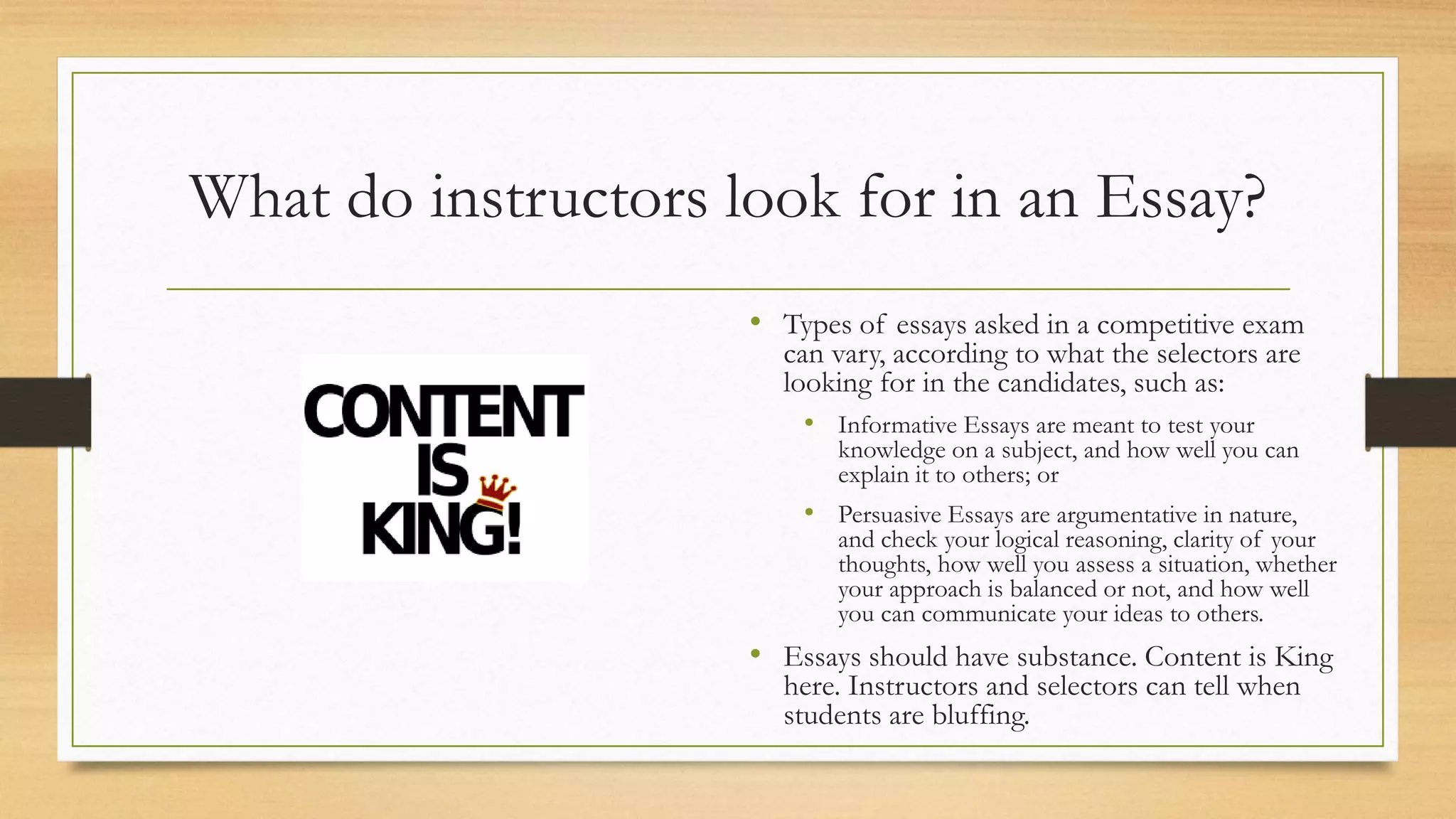 What do instructors look for in an Essay?
• Types of essays asked in a competitive exam
can vary, according to what the selectors are
looking for in the candidates, such as:
• Informative Essays are meant to test your
knowledge on a subject, and how well you can
explain it to others; or
• Persuasive Essays are argumentative in nature,
and check your logical reasoning, clarity of your
thoughts, how well you assess a situation, whether
your approach is balanced or not, and how well
you can communicate your ideas to others.
• Essays should have substance. Content is King
here. Instructors and selectors can tell when
students are bluffing.
 