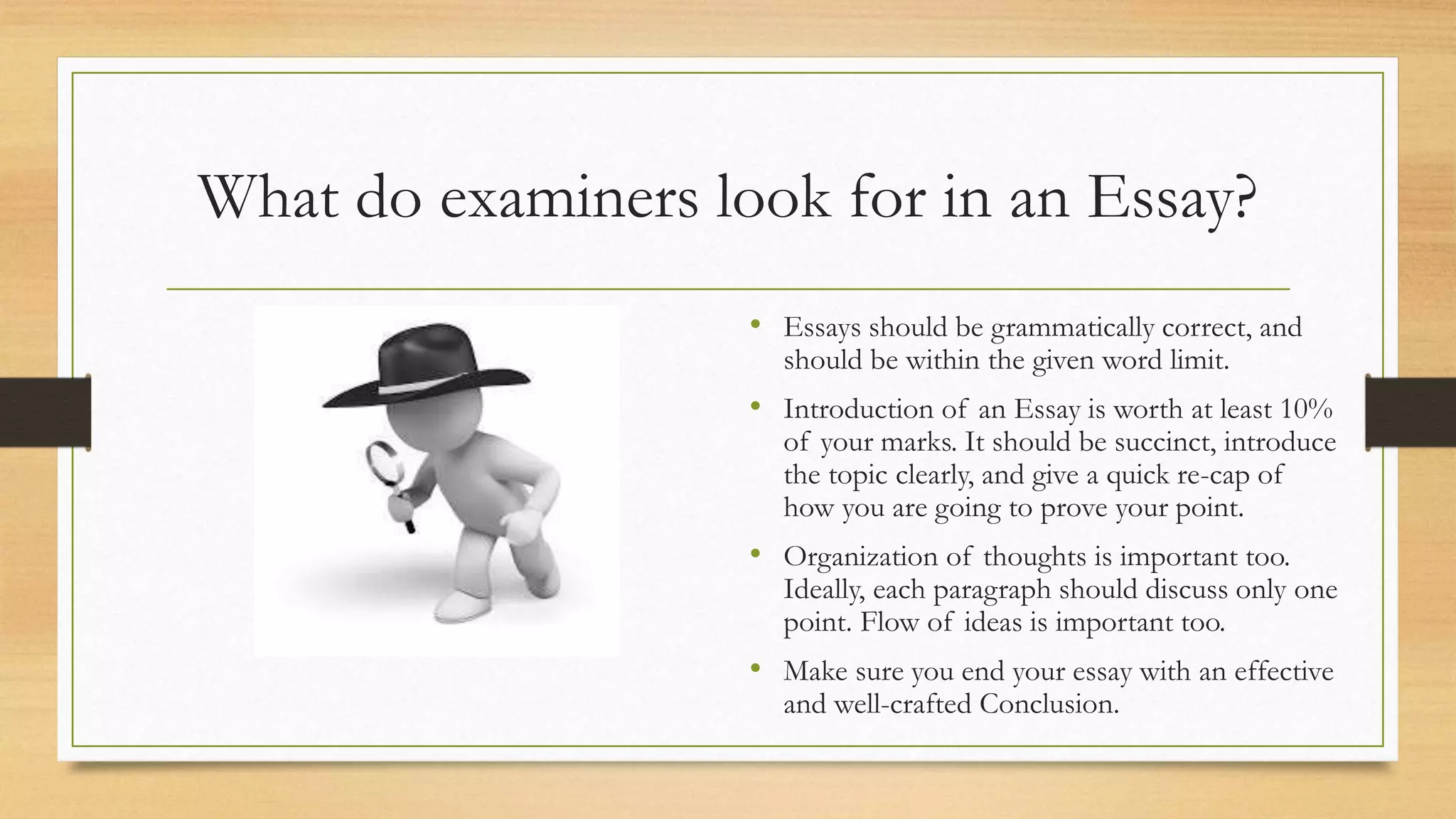 What do examiners look for in an Essay?
• Essays should be grammatically correct, and
should be within the given word limit.
• Introduction of an Essay is worth at least 10%
of your marks. It should be succinct, introduce
the topic clearly, and give a quick re-cap of
how you are going to prove your point.
• Organization of thoughts is important too.
Ideally, each paragraph should discuss only one
point. Flow of ideas is important too.
• Make sure you end your essay with an effective
and well-crafted Conclusion.
 