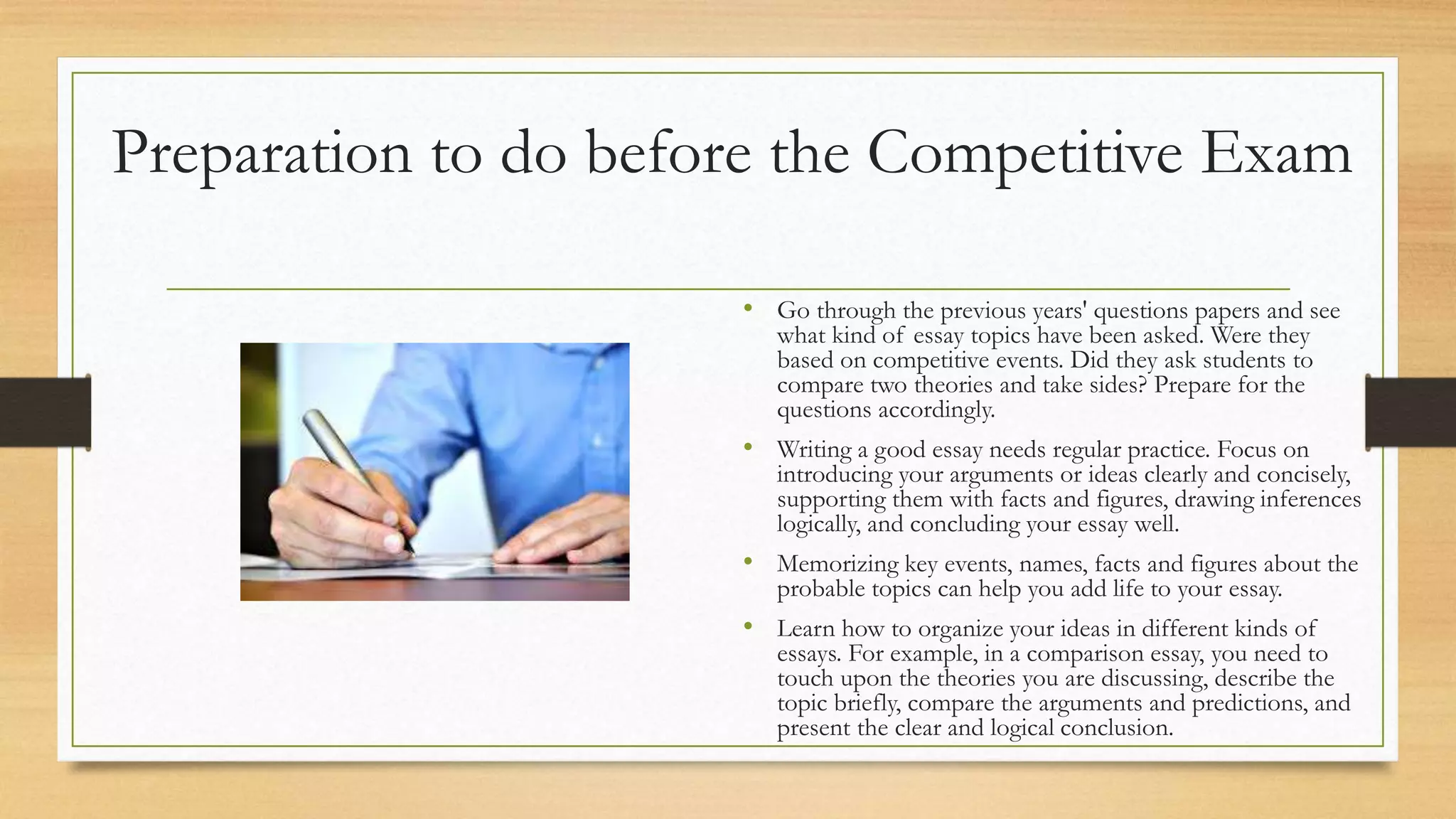 Preparation to do before the Competitive Exam
• Go through the previous years' questions papers and see
what kind of essay topics have been asked. Were they
based on competitive events. Did they ask students to
compare two theories and take sides? Prepare for the
questions accordingly.
• Writing a good essay needs regular practice. Focus on
introducing your arguments or ideas clearly and concisely,
supporting them with facts and figures, drawing inferences
logically, and concluding your essay well.
• Memorizing key events, names, facts and figures about the
probable topics can help you add life to your essay.
• Learn how to organize your ideas in different kinds of
essays. For example, in a comparison essay, you need to
touch upon the theories you are discussing, describe the
topic briefly, compare the arguments and predictions, and
present the clear and logical conclusion.
 