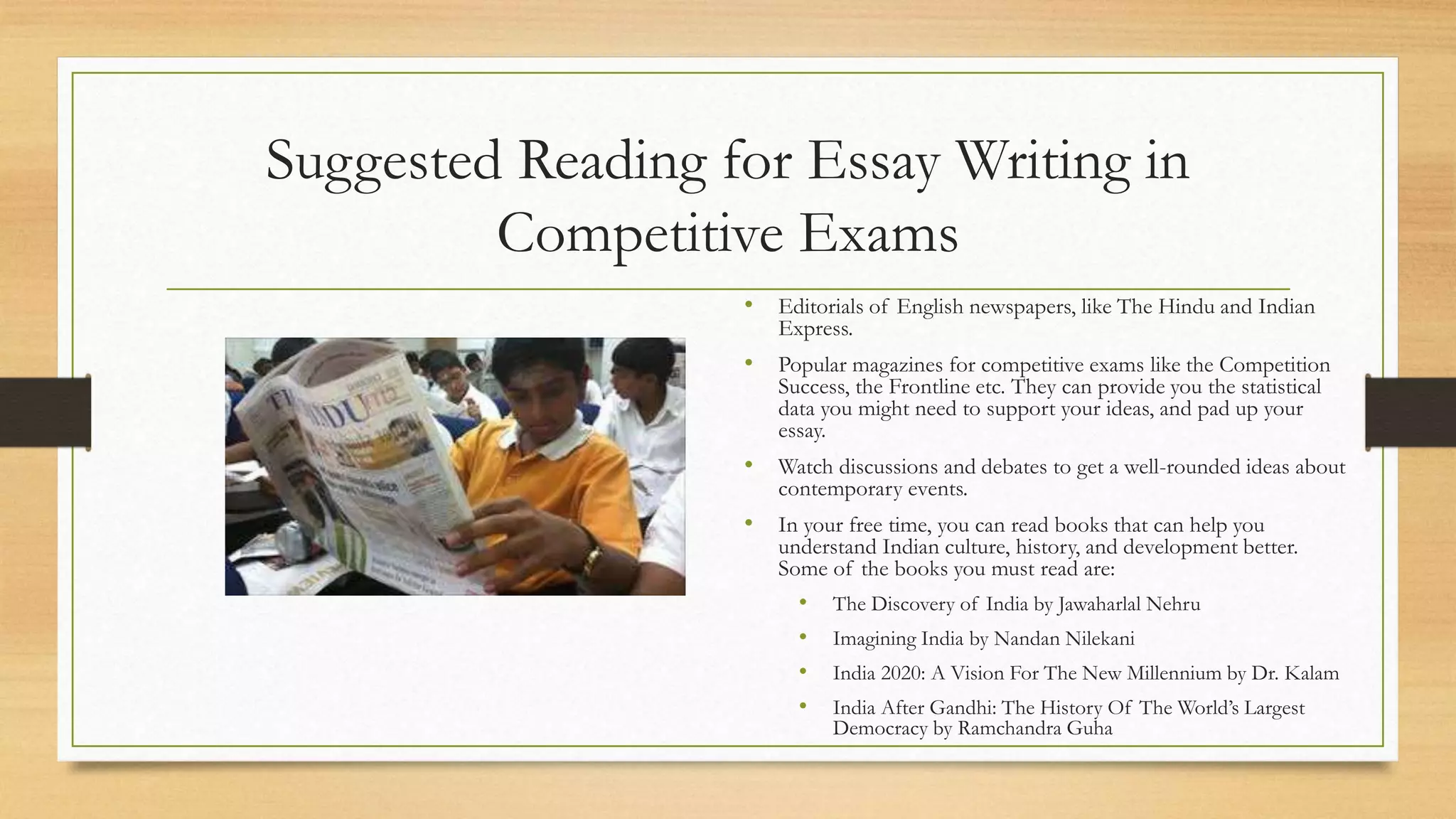 Suggested Reading for Essay Writing in
Competitive Exams
• Editorials of English newspapers, like The Hindu and Indian
Express.
• Popular magazines for competitive exams like the Competition
Success, the Frontline etc. They can provide you the statistical
data you might need to support your ideas, and pad up your
essay.
• Watch discussions and debates to get a well-rounded ideas about
contemporary events.
• In your free time, you can read books that can help you
understand Indian culture, history, and development better.
Some of the books you must read are:
• The Discovery of India by Jawaharlal Nehru
• Imagining India by Nandan Nilekani
• India 2020: A Vision For The New Millennium by Dr. Kalam
• India After Gandhi: The History Of The World’s Largest
Democracy by Ramchandra Guha
 