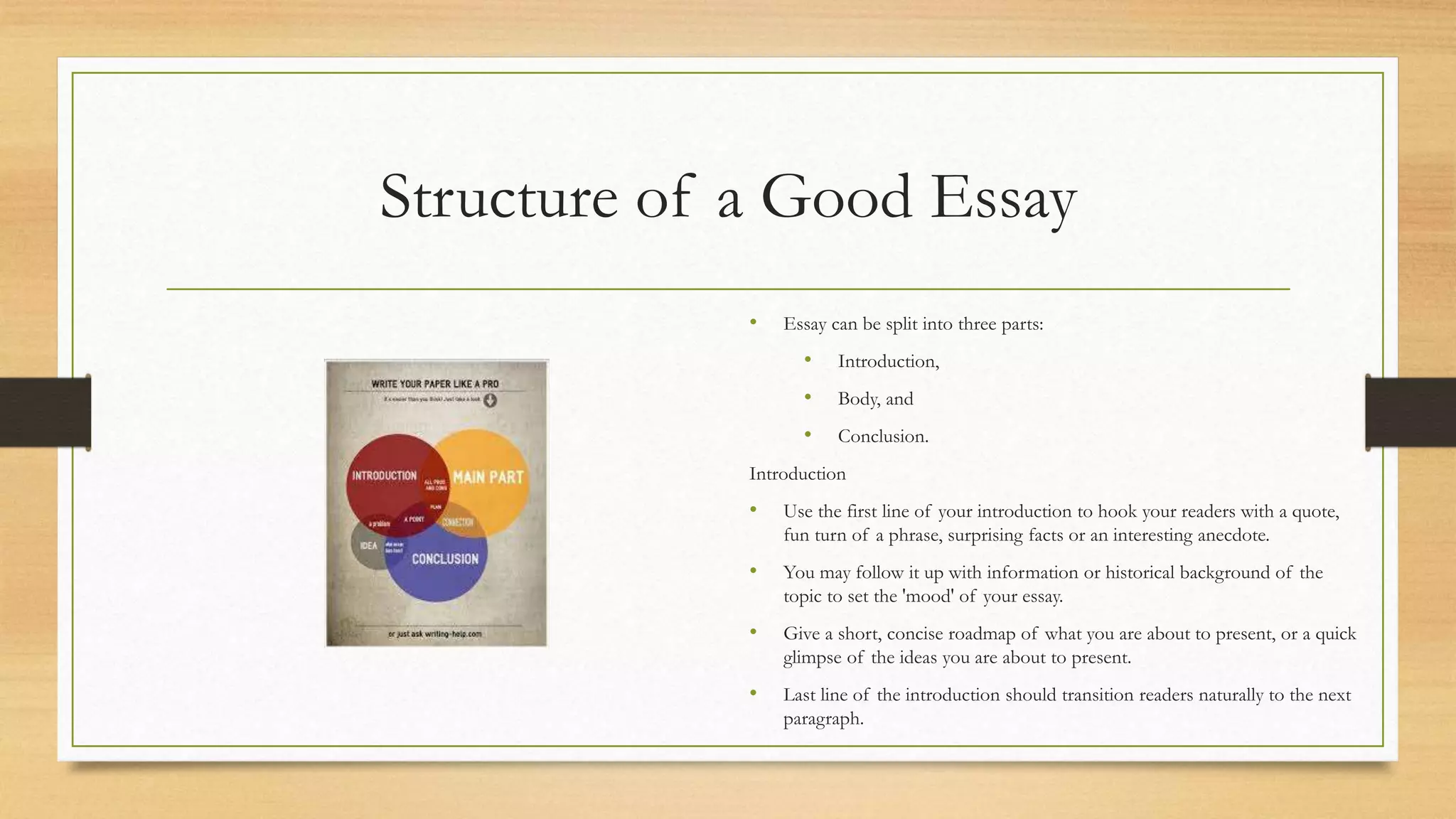 Structure of a Good Essay
• Essay can be split into three parts:
• Introduction,
• Body, and
• Conclusion.
Introduction
• Use the first line of your introduction to hook your readers with a quote,
fun turn of a phrase, surprising facts or an interesting anecdote.
• You may follow it up with information or historical background of the
topic to set the 'mood' of your essay.
• Give a short, concise roadmap of what you are about to present, or a quick
glimpse of the ideas you are about to present.
• Last line of the introduction should transition readers naturally to the next
paragraph.
 