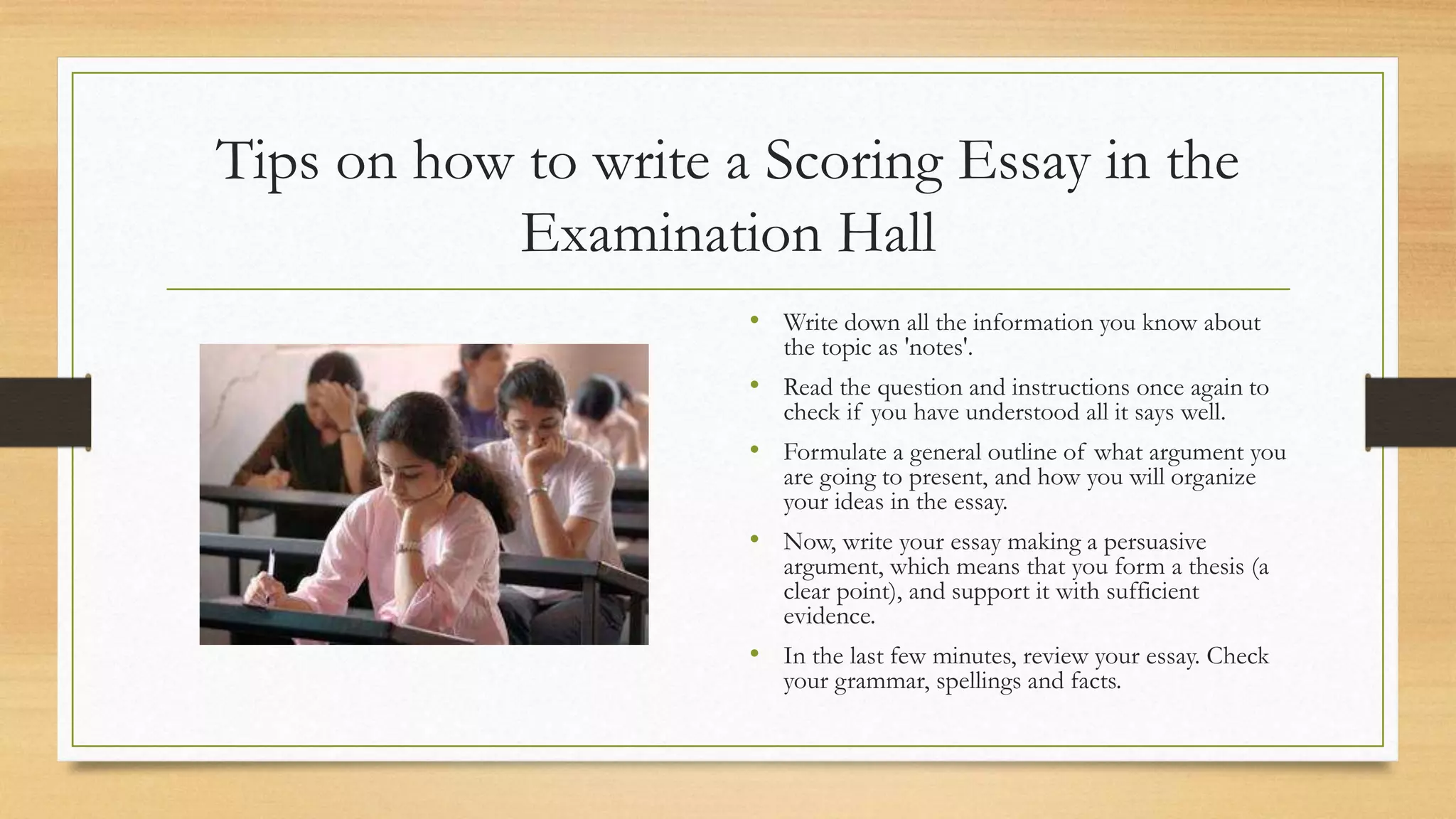 Tips on how to write a Scoring Essay in the
Examination Hall
• Write down all the information you know about
the topic as 'notes'.
• Read the question and instructions once again to
check if you have understood all it says well.
• Formulate a general outline of what argument you
are going to present, and how you will organize
your ideas in the essay.
• Now, write your essay making a persuasive
argument, which means that you form a thesis (a
clear point), and support it with sufficient
evidence.
• In the last few minutes, review your essay. Check
your grammar, spellings and facts.
 