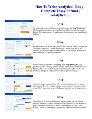 How To Write Analytical Essay -
Complete Essay Format |
Analytical ...
1. Step
To get started, you must first create an account on site HelpWriting.net.
The registration process is quick and simple, taking just a few moments.
During this process, you will need to provide a password and a valid email
address.
2. Step
In order to create a "Write My Paper For Me" request, simply complete the
10-minute order form. Provide the necessary instructions, preferred
sources, and deadline. If you want the writer to imitate your writing style,
attach a sample of your previous work.
3. Step
When seeking assignment writing help from HelpWriting.net, our
platform utilizes a bidding system. Review bids from our writers for your
request, choose one of them based on qualifications, order history, and
feedback, then place a deposit to start the assignment writing.
4. Step
After receiving your paper, take a few moments to ensure it meets your
expectations. If you're pleased with the result, authorize payment for the
writer. Don't forget that we provide free revisions for our writing services.
5. Step
When you opt to write an assignment online with us, you can request
multiple revisions to ensure your satisfaction. We stand by our promise to
provide original, high-quality content - if plagiarized, we offer a full
refund. Choose us confidently, knowing that your needs will be fully met.
How To Write Analytical Essay - Complete Essay Format | Analytical ... How To Write Analytical Essay -
Complete Essay Format | Analytical ...
 