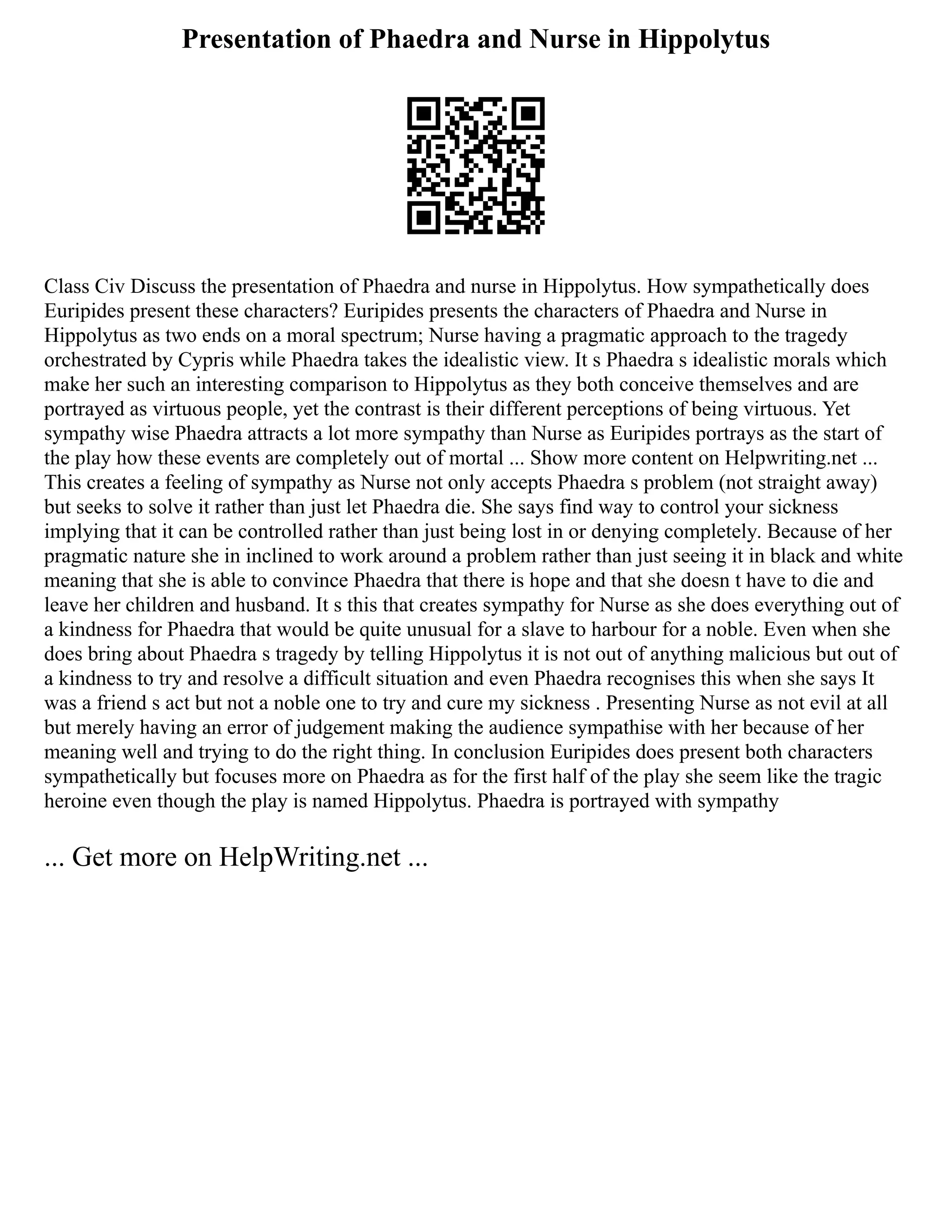 Presentation of Phaedra and Nurse in Hippolytus
Class Civ Discuss the presentation of Phaedra and nurse in Hippolytus. How sympathetically does
Euripides present these characters? Euripides presents the characters of Phaedra and Nurse in
Hippolytus as two ends on a moral spectrum; Nurse having a pragmatic approach to the tragedy
orchestrated by Cypris while Phaedra takes the idealistic view. It s Phaedra s idealistic morals which
make her such an interesting comparison to Hippolytus as they both conceive themselves and are
portrayed as virtuous people, yet the contrast is their different perceptions of being virtuous. Yet
sympathy wise Phaedra attracts a lot more sympathy than Nurse as Euripides portrays as the start of
the play how these events are completely out of mortal ... Show more content on Helpwriting.net ...
This creates a feeling of sympathy as Nurse not only accepts Phaedra s problem (not straight away)
but seeks to solve it rather than just let Phaedra die. She says find way to control your sickness
implying that it can be controlled rather than just being lost in or denying completely. Because of her
pragmatic nature she in inclined to work around a problem rather than just seeing it in black and white
meaning that she is able to convince Phaedra that there is hope and that she doesn t have to die and
leave her children and husband. It s this that creates sympathy for Nurse as she does everything out of
a kindness for Phaedra that would be quite unusual for a slave to harbour for a noble. Even when she
does bring about Phaedra s tragedy by telling Hippolytus it is not out of anything malicious but out of
a kindness to try and resolve a difficult situation and even Phaedra recognises this when she says It
was a friend s act but not a noble one to try and cure my sickness . Presenting Nurse as not evil at all
but merely having an error of judgement making the audience sympathise with her because of her
meaning well and trying to do the right thing. In conclusion Euripides does present both characters
sympathetically but focuses more on Phaedra as for the first half of the play she seem like the tragic
heroine even though the play is named Hippolytus. Phaedra is portrayed with sympathy
... Get more on HelpWriting.net ...
 