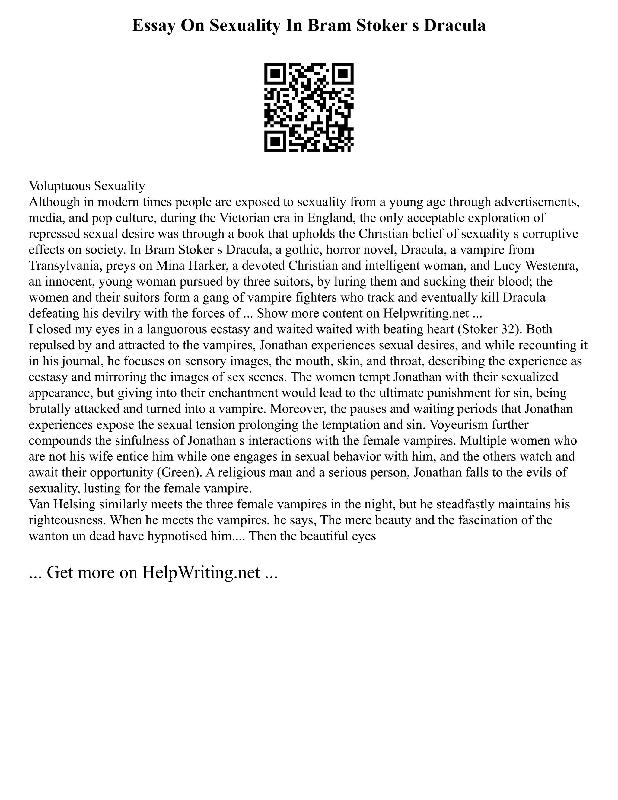 Essay On Sexuality In Bram Stoker s Dracula
Voluptuous Sexuality
Although in modern times people are exposed to sexuality from a young age through advertisements,
media, and pop culture, during the Victorian era in England, the only acceptable exploration of
repressed sexual desire was through a book that upholds the Christian belief of sexuality s corruptive
effects on society. In Bram Stoker s Dracula, a gothic, horror novel, Dracula, a vampire from
Transylvania, preys on Mina Harker, a devoted Christian and intelligent woman, and Lucy Westenra,
an innocent, young woman pursued by three suitors, by luring them and sucking their blood; the
women and their suitors form a gang of vampire fighters who track and eventually kill Dracula
defeating his devilry with the forces of ... Show more content on Helpwriting.net ...
I closed my eyes in a languorous ecstasy and waited waited with beating heart (Stoker 32). Both
repulsed by and attracted to the vampires, Jonathan experiences sexual desires, and while recounting it
in his journal, he focuses on sensory images, the mouth, skin, and throat, describing the experience as
ecstasy and mirroring the images of sex scenes. The women tempt Jonathan with their sexualized
appearance, but giving into their enchantment would lead to the ultimate punishment for sin, being
brutally attacked and turned into a vampire. Moreover, the pauses and waiting periods that Jonathan
experiences expose the sexual tension prolonging the temptation and sin. Voyeurism further
compounds the sinfulness of Jonathan s interactions with the female vampires. Multiple women who
are not his wife entice him while one engages in sexual behavior with him, and the others watch and
await their opportunity (Green). A religious man and a serious person, Jonathan falls to the evils of
sexuality, lusting for the female vampire.
Van Helsing similarly meets the three female vampires in the night, but he steadfastly maintains his
righteousness. When he meets the vampires, he says, The mere beauty and the fascination of the
wanton un dead have hypnotised him.... Then the beautiful eyes
... Get more on HelpWriting.net ...
 