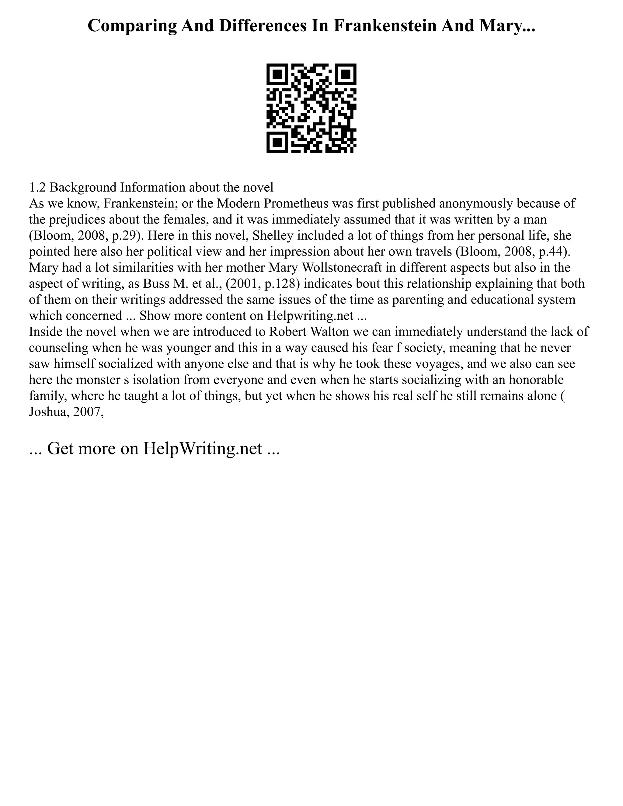 Comparing And Differences In Frankenstein And Mary...
1.2 Background Information about the novel
As we know, Frankenstein; or the Modern Prometheus was first published anonymously because of
the prejudices about the females, and it was immediately assumed that it was written by a man
(Bloom, 2008, p.29). Here in this novel, Shelley included a lot of things from her personal life, she
pointed here also her political view and her impression about her own travels (Bloom, 2008, p.44).
Mary had a lot similarities with her mother Mary Wollstonecraft in different aspects but also in the
aspect of writing, as Buss M. et al., (2001, p.128) indicates bout this relationship explaining that both
of them on their writings addressed the same issues of the time as parenting and educational system
which concerned ... Show more content on Helpwriting.net ...
Inside the novel when we are introduced to Robert Walton we can immediately understand the lack of
counseling when he was younger and this in a way caused his fear f society, meaning that he never
saw himself socialized with anyone else and that is why he took these voyages, and we also can see
here the monster s isolation from everyone and even when he starts socializing with an honorable
family, where he taught a lot of things, but yet when he shows his real self he still remains alone (
Joshua, 2007,
... Get more on HelpWriting.net ...
 