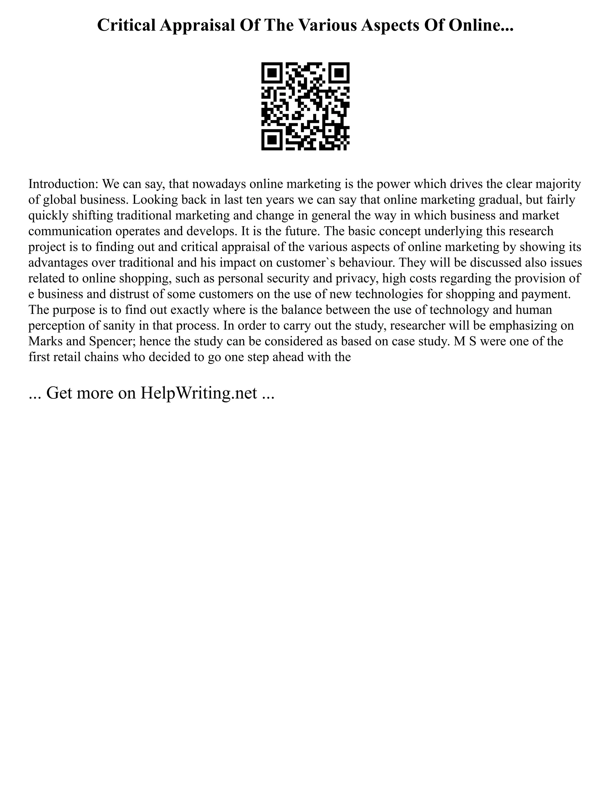 Critical Appraisal Of The Various Aspects Of Online...
Introduction: We can say, that nowadays online marketing is the power which drives the clear majority
of global business. Looking back in last ten years we can say that online marketing gradual, but fairly
quickly shifting traditional marketing and change in general the way in which business and market
communication operates and develops. It is the future. The basic concept underlying this research
project is to finding out and critical appraisal of the various aspects of online marketing by showing its
advantages over traditional and his impact on customer`s behaviour. They will be discussed also issues
related to online shopping, such as personal security and privacy, high costs regarding the provision of
e business and distrust of some customers on the use of new technologies for shopping and payment.
The purpose is to find out exactly where is the balance between the use of technology and human
perception of sanity in that process. In order to carry out the study, researcher will be emphasizing on
Marks and Spencer; hence the study can be considered as based on case study. M S were one of the
first retail chains who decided to go one step ahead with the
... Get more on HelpWriting.net ...
 