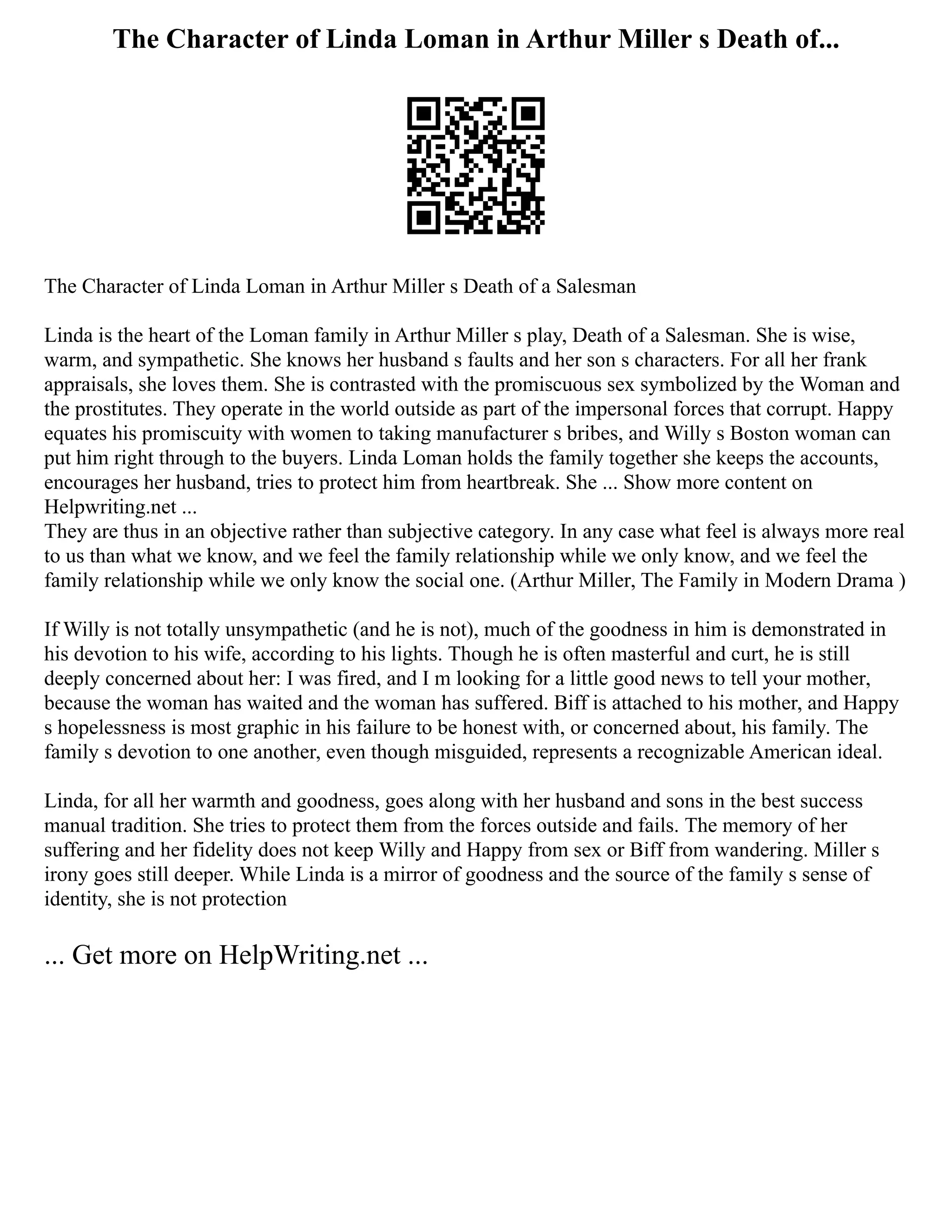 The Character of Linda Loman in Arthur Miller s Death of...
The Character of Linda Loman in Arthur Miller s Death of a Salesman
Linda is the heart of the Loman family in Arthur Miller s play, Death of a Salesman. She is wise,
warm, and sympathetic. She knows her husband s faults and her son s characters. For all her frank
appraisals, she loves them. She is contrasted with the promiscuous sex symbolized by the Woman and
the prostitutes. They operate in the world outside as part of the impersonal forces that corrupt. Happy
equates his promiscuity with women to taking manufacturer s bribes, and Willy s Boston woman can
put him right through to the buyers. Linda Loman holds the family together she keeps the accounts,
encourages her husband, tries to protect him from heartbreak. She ... Show more content on
Helpwriting.net ...
They are thus in an objective rather than subjective category. In any case what feel is always more real
to us than what we know, and we feel the family relationship while we only know, and we feel the
family relationship while we only know the social one. (Arthur Miller, The Family in Modern Drama )
If Willy is not totally unsympathetic (and he is not), much of the goodness in him is demonstrated in
his devotion to his wife, according to his lights. Though he is often masterful and curt, he is still
deeply concerned about her: I was fired, and I m looking for a little good news to tell your mother,
because the woman has waited and the woman has suffered. Biff is attached to his mother, and Happy
s hopelessness is most graphic in his failure to be honest with, or concerned about, his family. The
family s devotion to one another, even though misguided, represents a recognizable American ideal.
Linda, for all her warmth and goodness, goes along with her husband and sons in the best success
manual tradition. She tries to protect them from the forces outside and fails. The memory of her
suffering and her fidelity does not keep Willy and Happy from sex or Biff from wandering. Miller s
irony goes still deeper. While Linda is a mirror of goodness and the source of the family s sense of
identity, she is not protection
... Get more on HelpWriting.net ...
 