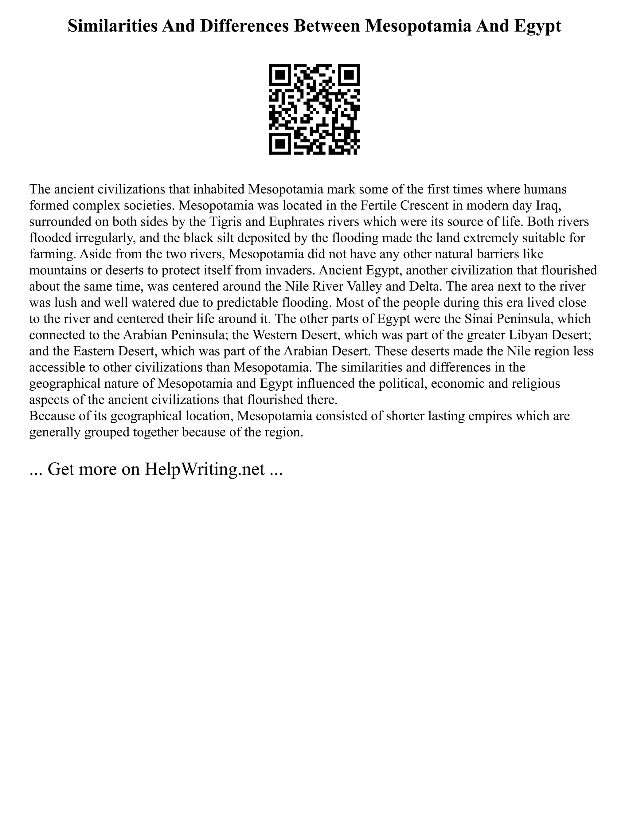 Similarities And Differences Between Mesopotamia And Egypt
The ancient civilizations that inhabited Mesopotamia mark some of the first times where humans
formed complex societies. Mesopotamia was located in the Fertile Crescent in modern day Iraq,
surrounded on both sides by the Tigris and Euphrates rivers which were its source of life. Both rivers
flooded irregularly, and the black silt deposited by the flooding made the land extremely suitable for
farming. Aside from the two rivers, Mesopotamia did not have any other natural barriers like
mountains or deserts to protect itself from invaders. Ancient Egypt, another civilization that flourished
about the same time, was centered around the Nile River Valley and Delta. The area next to the river
was lush and well watered due to predictable flooding. Most of the people during this era lived close
to the river and centered their life around it. The other parts of Egypt were the Sinai Peninsula, which
connected to the Arabian Peninsula; the Western Desert, which was part of the greater Libyan Desert;
and the Eastern Desert, which was part of the Arabian Desert. These deserts made the Nile region less
accessible to other civilizations than Mesopotamia. The similarities and differences in the
geographical nature of Mesopotamia and Egypt influenced the political, economic and religious
aspects of the ancient civilizations that flourished there.
Because of its geographical location, Mesopotamia consisted of shorter lasting empires which are
generally grouped together because of the region.
... Get more on HelpWriting.net ...
 
