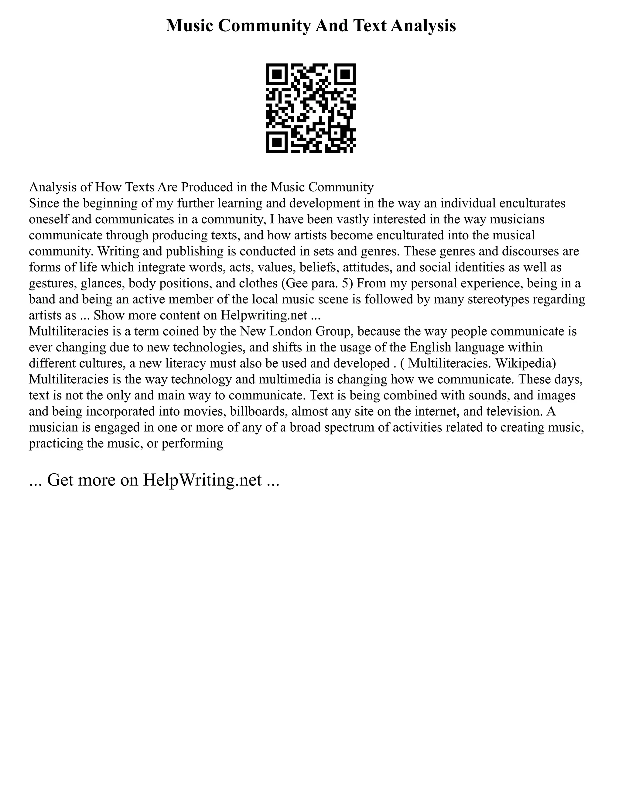 Music Community And Text Analysis
Analysis of How Texts Are Produced in the Music Community
Since the beginning of my further learning and development in the way an individual enculturates
oneself and communicates in a community, I have been vastly interested in the way musicians
communicate through producing texts, and how artists become enculturated into the musical
community. Writing and publishing is conducted in sets and genres. These genres and discourses are
forms of life which integrate words, acts, values, beliefs, attitudes, and social identities as well as
gestures, glances, body positions, and clothes (Gee para. 5) From my personal experience, being in a
band and being an active member of the local music scene is followed by many stereotypes regarding
artists as ... Show more content on Helpwriting.net ...
Multiliteracies is a term coined by the New London Group, because the way people communicate is
ever changing due to new technologies, and shifts in the usage of the English language within
different cultures, a new literacy must also be used and developed . ( Multiliteracies. Wikipedia)
Multiliteracies is the way technology and multimedia is changing how we communicate. These days,
text is not the only and main way to communicate. Text is being combined with sounds, and images
and being incorporated into movies, billboards, almost any site on the internet, and television. A
musician is engaged in one or more of any of a broad spectrum of activities related to creating music,
practicing the music, or performing
... Get more on HelpWriting.net ...
 
