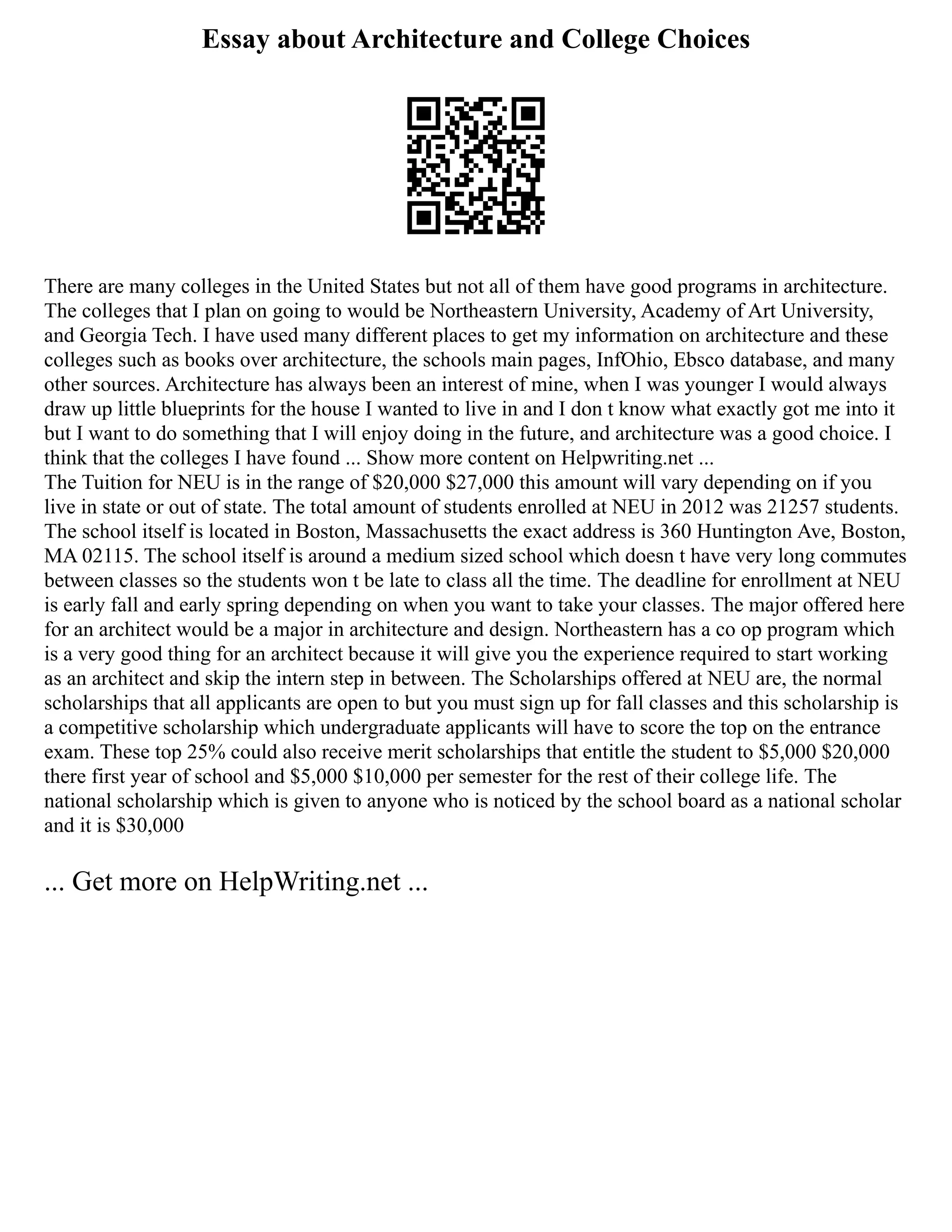 Essay about Architecture and College Choices
There are many colleges in the United States but not all of them have good programs in architecture.
The colleges that I plan on going to would be Northeastern University, Academy of Art University,
and Georgia Tech. I have used many different places to get my information on architecture and these
colleges such as books over architecture, the schools main pages, InfOhio, Ebsco database, and many
other sources. Architecture has always been an interest of mine, when I was younger I would always
draw up little blueprints for the house I wanted to live in and I don t know what exactly got me into it
but I want to do something that I will enjoy doing in the future, and architecture was a good choice. I
think that the colleges I have found ... Show more content on Helpwriting.net ...
The Tuition for NEU is in the range of $20,000 $27,000 this amount will vary depending on if you
live in state or out of state. The total amount of students enrolled at NEU in 2012 was 21257 students.
The school itself is located in Boston, Massachusetts the exact address is 360 Huntington Ave, Boston,
MA 02115. The school itself is around a medium sized school which doesn t have very long commutes
between classes so the students won t be late to class all the time. The deadline for enrollment at NEU
is early fall and early spring depending on when you want to take your classes. The major offered here
for an architect would be a major in architecture and design. Northeastern has a co op program which
is a very good thing for an architect because it will give you the experience required to start working
as an architect and skip the intern step in between. The Scholarships offered at NEU are, the normal
scholarships that all applicants are open to but you must sign up for fall classes and this scholarship is
a competitive scholarship which undergraduate applicants will have to score the top on the entrance
exam. These top 25% could also receive merit scholarships that entitle the student to $5,000 $20,000
there first year of school and $5,000 $10,000 per semester for the rest of their college life. The
national scholarship which is given to anyone who is noticed by the school board as a national scholar
and it is $30,000
... Get more on HelpWriting.net ...
 