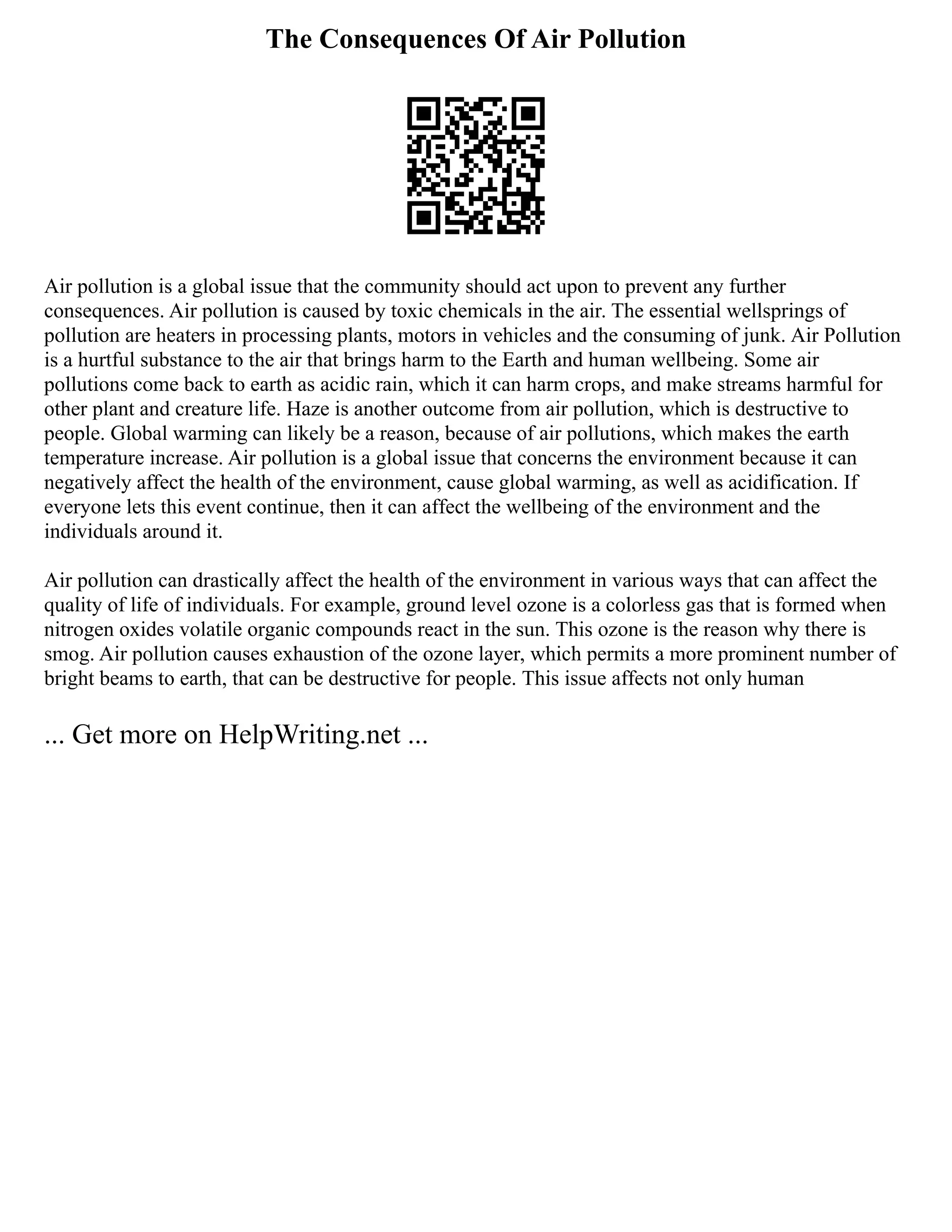 The Consequences Of Air Pollution
Air pollution is a global issue that the community should act upon to prevent any further
consequences. Air pollution is caused by toxic chemicals in the air. The essential wellsprings of
pollution are heaters in processing plants, motors in vehicles and the consuming of junk. Air Pollution
is a hurtful substance to the air that brings harm to the Earth and human wellbeing. Some air
pollutions come back to earth as acidic rain, which it can harm crops, and make streams harmful for
other plant and creature life. Haze is another outcome from air pollution, which is destructive to
people. Global warming can likely be a reason, because of air pollutions, which makes the earth
temperature increase. Air pollution is a global issue that concerns the environment because it can
negatively affect the health of the environment, cause global warming, as well as acidification. If
everyone lets this event continue, then it can affect the wellbeing of the environment and the
individuals around it.
Air pollution can drastically affect the health of the environment in various ways that can affect the
quality of life of individuals. For example, ground level ozone is a colorless gas that is formed when
nitrogen oxides volatile organic compounds react in the sun. This ozone is the reason why there is
smog. Air pollution causes exhaustion of the ozone layer, which permits a more prominent number of
bright beams to earth, that can be destructive for people. This issue affects not only human
... Get more on HelpWriting.net ...
 