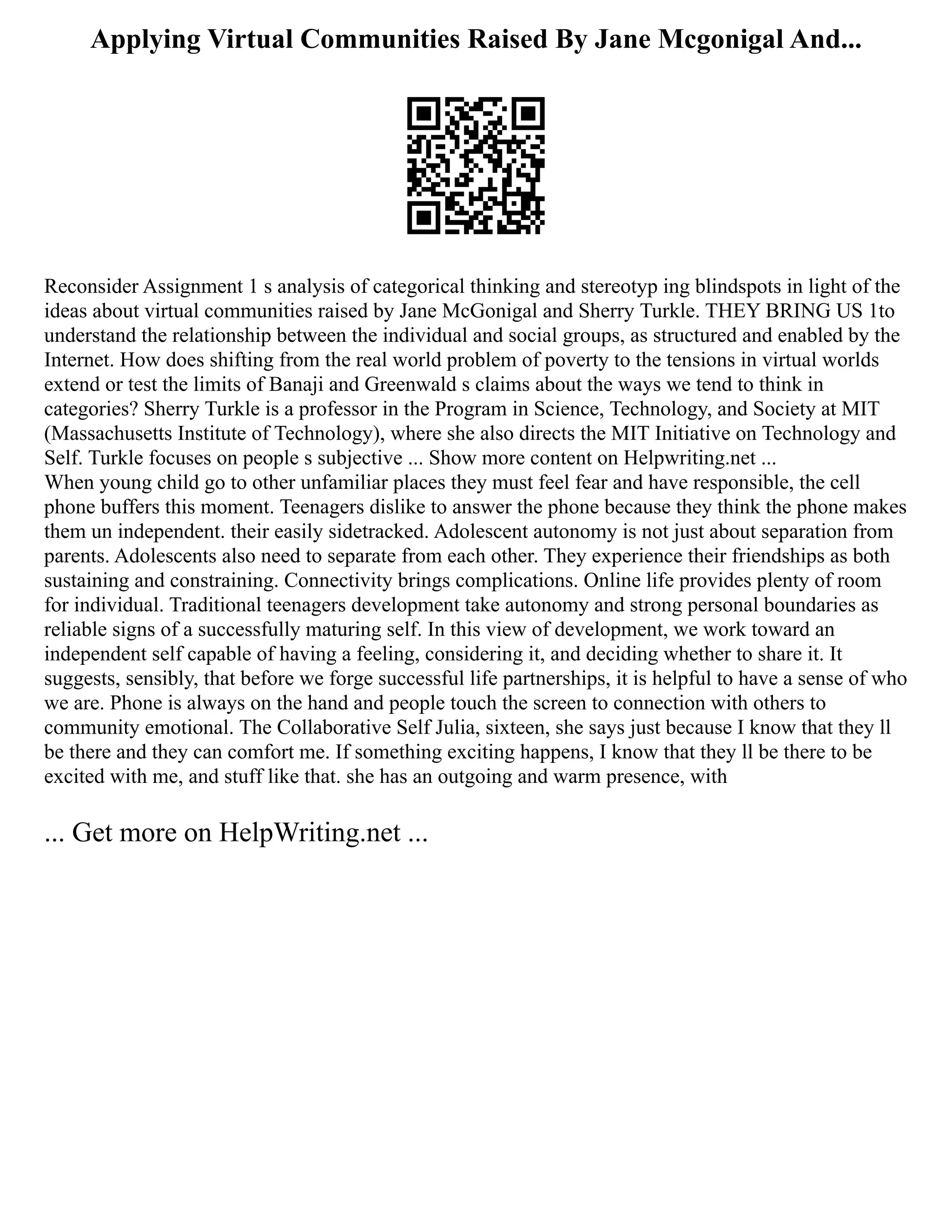 Applying Virtual Communities Raised By Jane Mcgonigal And...
Reconsider Assignment 1 s analysis of categorical thinking and stereotyp ing blindspots in light of the
ideas about virtual communities raised by Jane McGonigal and Sherry Turkle. THEY BRING US 1to
understand the relationship between the individual and social groups, as structured and enabled by the
Internet. How does shifting from the real world problem of poverty to the tensions in virtual worlds
extend or test the limits of Banaji and Greenwald s claims about the ways we tend to think in
categories? Sherry Turkle is a professor in the Program in Science, Technology, and Society at MIT
(Massachusetts Institute of Technology), where she also directs the MIT Initiative on Technology and
Self. Turkle focuses on people s subjective ... Show more content on Helpwriting.net ...
When young child go to other unfamiliar places they must feel fear and have responsible, the cell
phone buffers this moment. Teenagers dislike to answer the phone because they think the phone makes
them un independent. their easily sidetracked. Adolescent autonomy is not just about separation from
parents. Adolescents also need to separate from each other. They experience their friendships as both
sustaining and constraining. Connectivity brings complications. Online life provides plenty of room
for individual. Traditional teenagers development take autonomy and strong personal boundaries as
reliable signs of a successfully maturing self. In this view of development, we work toward an
independent self capable of having a feeling, considering it, and deciding whether to share it. It
suggests, sensibly, that before we forge successful life partnerships, it is helpful to have a sense of who
we are. Phone is always on the hand and people touch the screen to connection with others to
community emotional. The Collaborative Self Julia, sixteen, she says just because I know that they ll
be there and they can comfort me. If something exciting happens, I know that they ll be there to be
excited with me, and stuff like that. she has an outgoing and warm presence, with
... Get more on HelpWriting.net ...
 