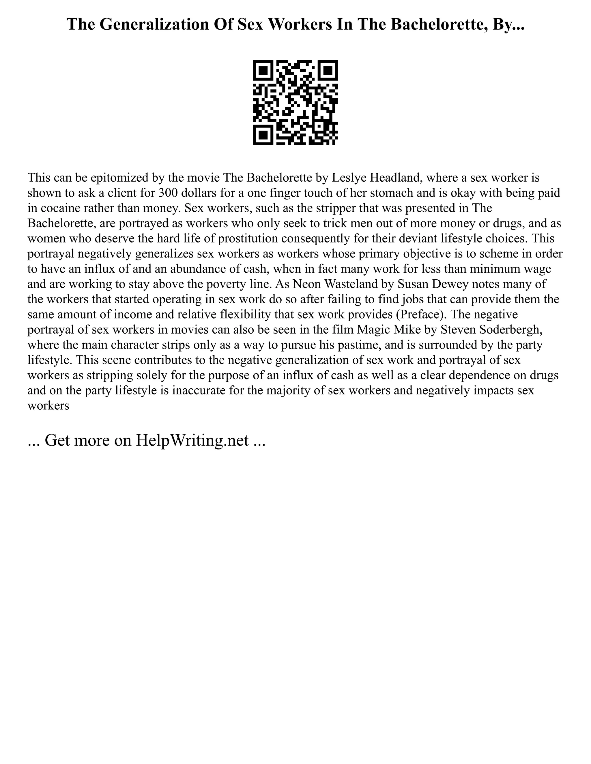 The Generalization Of Sex Workers In The Bachelorette, By...
This can be epitomized by the movie The Bachelorette by Leslye Headland, where a sex worker is
shown to ask a client for 300 dollars for a one finger touch of her stomach and is okay with being paid
in cocaine rather than money. Sex workers, such as the stripper that was presented in The
Bachelorette, are portrayed as workers who only seek to trick men out of more money or drugs, and as
women who deserve the hard life of prostitution consequently for their deviant lifestyle choices. This
portrayal negatively generalizes sex workers as workers whose primary objective is to scheme in order
to have an influx of and an abundance of cash, when in fact many work for less than minimum wage
and are working to stay above the poverty line. As Neon Wasteland by Susan Dewey notes many of
the workers that started operating in sex work do so after failing to find jobs that can provide them the
same amount of income and relative flexibility that sex work provides (Preface). The negative
portrayal of sex workers in movies can also be seen in the film Magic Mike by Steven Soderbergh,
where the main character strips only as a way to pursue his pastime, and is surrounded by the party
lifestyle. This scene contributes to the negative generalization of sex work and portrayal of sex
workers as stripping solely for the purpose of an influx of cash as well as a clear dependence on drugs
and on the party lifestyle is inaccurate for the majority of sex workers and negatively impacts sex
workers
... Get more on HelpWriting.net ...
 