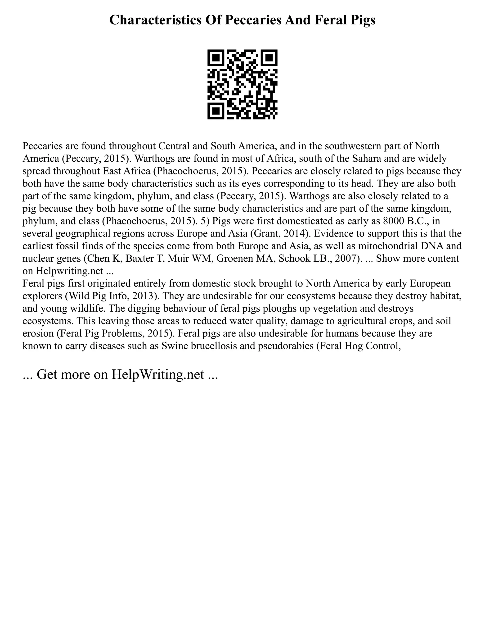 Characteristics Of Peccaries And Feral Pigs
Peccaries are found throughout Central and South America, and in the southwestern part of North
America (Peccary, 2015). Warthogs are found in most of Africa, south of the Sahara and are widely
spread throughout East Africa (Phacochoerus, 2015). Peccaries are closely related to pigs because they
both have the same body characteristics such as its eyes corresponding to its head. They are also both
part of the same kingdom, phylum, and class (Peccary, 2015). Warthogs are also closely related to a
pig because they both have some of the same body characteristics and are part of the same kingdom,
phylum, and class (Phacochoerus, 2015). 5) Pigs were first domesticated as early as 8000 B.C., in
several geographical regions across Europe and Asia (Grant, 2014). Evidence to support this is that the
earliest fossil finds of the species come from both Europe and Asia, as well as mitochondrial DNA and
nuclear genes (Chen K, Baxter T, Muir WM, Groenen MA, Schook LB., 2007). ... Show more content
on Helpwriting.net ...
Feral pigs first originated entirely from domestic stock brought to North America by early European
explorers (Wild Pig Info, 2013). They are undesirable for our ecosystems because they destroy habitat,
and young wildlife. The digging behaviour of feral pigs ploughs up vegetation and destroys
ecosystems. This leaving those areas to reduced water quality, damage to agricultural crops, and soil
erosion (Feral Pig Problems, 2015). Feral pigs are also undesirable for humans because they are
known to carry diseases such as Swine brucellosis and pseudorabies (Feral Hog Control,
... Get more on HelpWriting.net ...
 