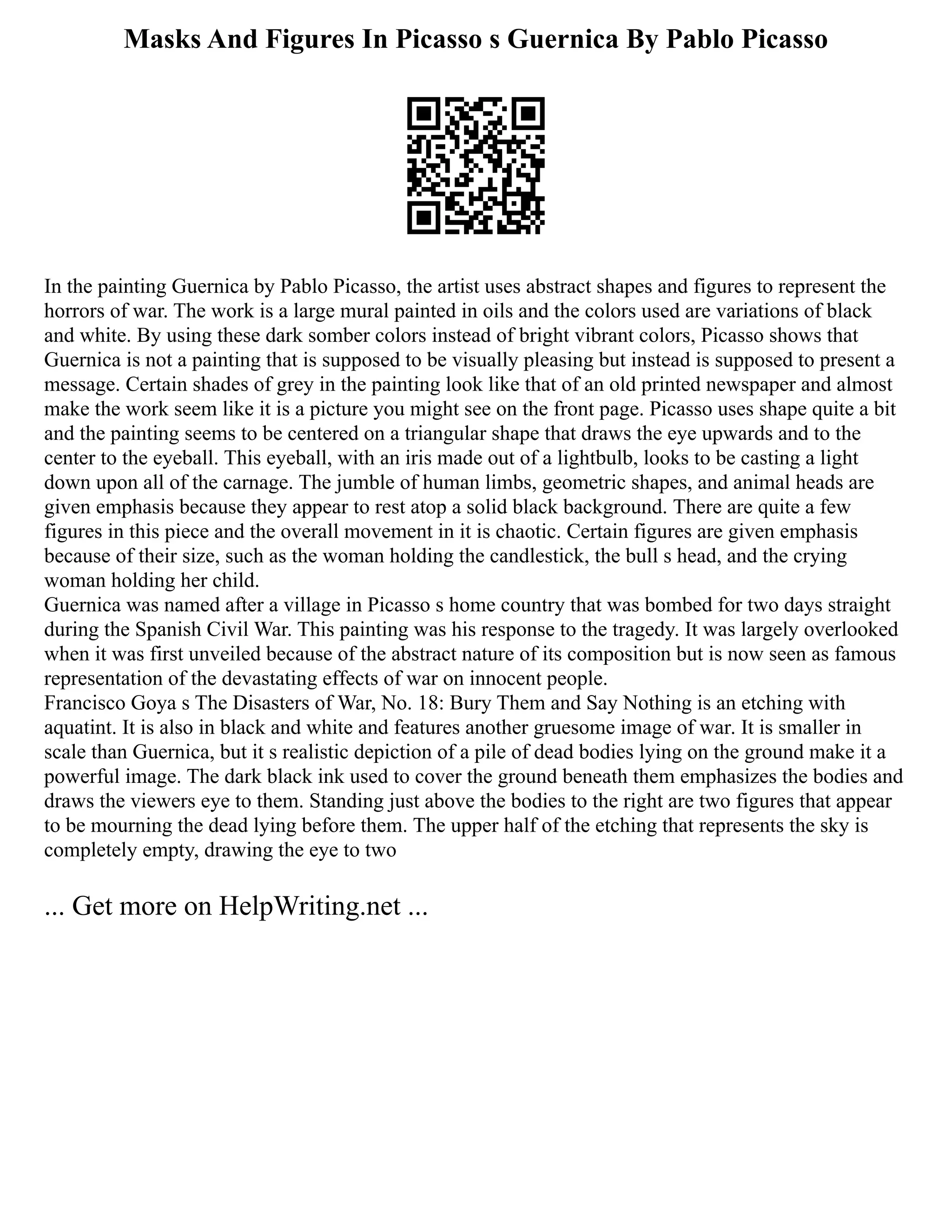 Masks And Figures In Picasso s Guernica By Pablo Picasso
In the painting Guernica by Pablo Picasso, the artist uses abstract shapes and figures to represent the
horrors of war. The work is a large mural painted in oils and the colors used are variations of black
and white. By using these dark somber colors instead of bright vibrant colors, Picasso shows that
Guernica is not a painting that is supposed to be visually pleasing but instead is supposed to present a
message. Certain shades of grey in the painting look like that of an old printed newspaper and almost
make the work seem like it is a picture you might see on the front page. Picasso uses shape quite a bit
and the painting seems to be centered on a triangular shape that draws the eye upwards and to the
center to the eyeball. This eyeball, with an iris made out of a lightbulb, looks to be casting a light
down upon all of the carnage. The jumble of human limbs, geometric shapes, and animal heads are
given emphasis because they appear to rest atop a solid black background. There are quite a few
figures in this piece and the overall movement in it is chaotic. Certain figures are given emphasis
because of their size, such as the woman holding the candlestick, the bull s head, and the crying
woman holding her child.
Guernica was named after a village in Picasso s home country that was bombed for two days straight
during the Spanish Civil War. This painting was his response to the tragedy. It was largely overlooked
when it was first unveiled because of the abstract nature of its composition but is now seen as famous
representation of the devastating effects of war on innocent people.
Francisco Goya s The Disasters of War, No. 18: Bury Them and Say Nothing is an etching with
aquatint. It is also in black and white and features another gruesome image of war. It is smaller in
scale than Guernica, but it s realistic depiction of a pile of dead bodies lying on the ground make it a
powerful image. The dark black ink used to cover the ground beneath them emphasizes the bodies and
draws the viewers eye to them. Standing just above the bodies to the right are two figures that appear
to be mourning the dead lying before them. The upper half of the etching that represents the sky is
completely empty, drawing the eye to two
... Get more on HelpWriting.net ...
 