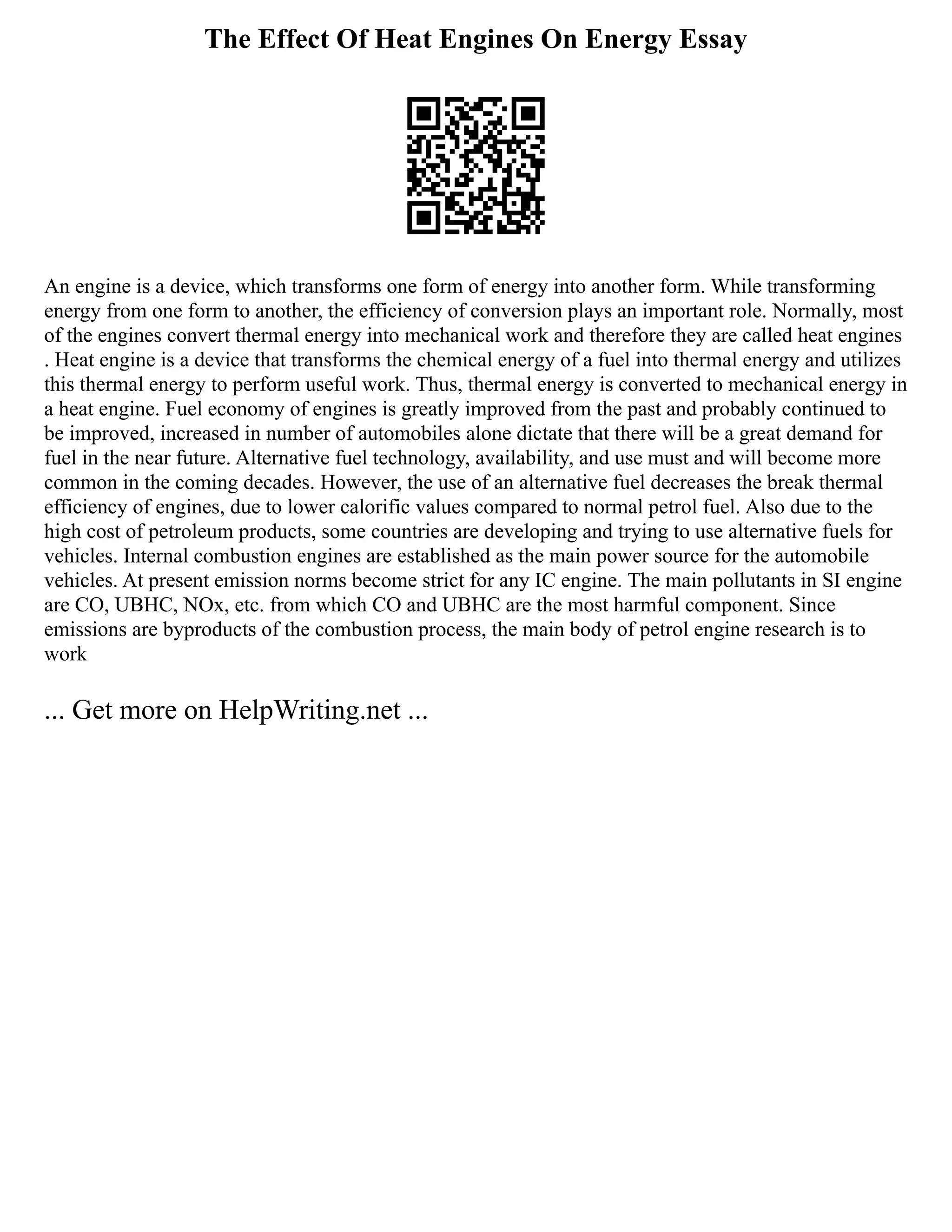 The Effect Of Heat Engines On Energy Essay
An engine is a device, which transforms one form of energy into another form. While transforming
energy from one form to another, the efficiency of conversion plays an important role. Normally, most
of the engines convert thermal energy into mechanical work and therefore they are called heat engines
. Heat engine is a device that transforms the chemical energy of a fuel into thermal energy and utilizes
this thermal energy to perform useful work. Thus, thermal energy is converted to mechanical energy in
a heat engine. Fuel economy of engines is greatly improved from the past and probably continued to
be improved, increased in number of automobiles alone dictate that there will be a great demand for
fuel in the near future. Alternative fuel technology, availability, and use must and will become more
common in the coming decades. However, the use of an alternative fuel decreases the break thermal
efficiency of engines, due to lower calorific values compared to normal petrol fuel. Also due to the
high cost of petroleum products, some countries are developing and trying to use alternative fuels for
vehicles. Internal combustion engines are established as the main power source for the automobile
vehicles. At present emission norms become strict for any IC engine. The main pollutants in SI engine
are CO, UBHC, NOx, etc. from which CO and UBHC are the most harmful component. Since
emissions are byproducts of the combustion process, the main body of petrol engine research is to
work
... Get more on HelpWriting.net ...
 
